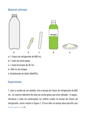 Material utilizado




a- 1 frasco de refrigerante de 600 mL
b- 1 tubo de conta-gotas
c- 1 tubo de ensaio de 35 mL
d- 450 mL de vinagre
e- bicarbonato de sódio (NaHCO3)


Experimento


1. Com o auxílio de um estilete, fure a tampa do frasco de refrigerante de 600
mL, no mesmo diâmetro do tubo do conta-gotas que será utilizado. A seguir,
introduza o tubo do conta-gotas no orifício criado na tampa do frasco de
refrigerante, como mostra a Figura 1. O furo feito na tampa deve permitir que
A Química perto de você | 14
 