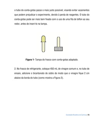 o tubo do conta-gotas passe o mais justo possível, visando evitar vazamentos
que podem prejudicar o experimento, devido à perda de reagentes. O tubo do
conta-gotas pode ser mais bem fixado com o uso de uma fita de teflon ao seu
redor, antes de inseri-lo na tampa.




           Figura 1- Tampa do frasco com conta-gotas adaptado.


2. No frasco de refrigerante, coloque 450 mL de vinagre comum e, no tubo de
ensaio, adicione o bicarbonato de sódio de modo que o vinagre fique 2 cm
abaixo da borda do tubo (como mostra a Figura 2).




                                                    Sociedade Brasileira de Química | 15
 