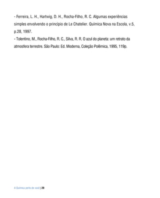 - Ferreira, L. H., Hartwig, D. H., Rocha-Filho, R. C. Algumas experiências
simples envolvendo o princípio de Le Chatelier. Química Nova na Escola, v.5,
p.28, 1997.
- Tolentino, M., Rocha-Filho, R. C., Silva, R. R. O azul do planeta: um retrato da
atmosfera terrestre. São Paulo: Ed. Moderna, Coleção Polêmica, 1995, 119p.




A Química perto de você | 20
 