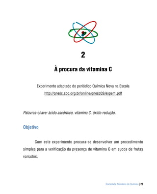 2
                   À procura da vitamina C

        Experimento adaptado do periódico Química Nova na Escola
             http://qnesc.sbq.org.br/online/qnesc02/exper1.pdf



Palavras-chave: ácido ascórbico, vitamina C, óxido-redução.


Objetivo


       Com este experimento procura-se desenvolver um procedimento
simples para a verificação da presença de vitamina C em sucos de frutas
variados.




                                                    Sociedade Brasileira de Química | 21
 