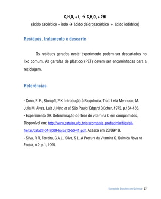 C6H8O6 + I2  C6H6O6 + 2HI
     (ácido ascórbico + iodo  ácido deidroascórbico + ácido iodídrico)


Resíduos, tratamento e descarte


        Os resíduos gerados neste experimento podem ser descartados no
lixo comum. As garrafas de plástico (PET) devem ser encaminhadas para a
reciclagem.



Referências


- Conn, E. E., Stumpft, P.K. Introdução à Bioquímica. Trad. Lélia Mennucci, M.
Julia M. Alves, Luiz J. Neto et al. São Paulo: Edgard Blücher, 1975, p.184-185.
- Experimento 09. Determinação do teor de vitamina C em comprimidos.
Disponível em: http://www.catalao.ufg.br/siscomp/sis_prof/admin/files/sil-
freitas/data23-04-2009-horas13-50-41.pdf. Acesso em 23/09/10.
- Silva, R R, Ferreira, G.A.L., Silva, S L. À Procura da Vitamina C. Química Nova na
Escola, n.2, p.1, 1995.




                                                           Sociedade Brasileira de Química | 27
 