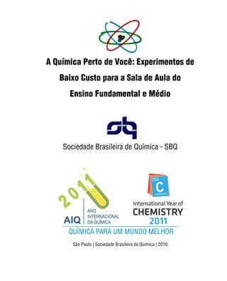 A Química Perto de Você: Experimentos de
   Baixo Custo para a Sala de Aula do
      Ensino Fundamental e Médio




    Sociedade Brasileira de Química - SBQ




       São Paulo | Sociedade Brasileira de Química | 2010


                                                 Sociedade Brasileira de Química | iii
 