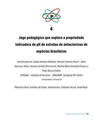 4
    Jogo pedagógico que explora a propriedade
 indicadora de pH de extratos de antocianinas de
                       espécies brasileiras

  Contribuição de: Acácia Adriana Salamão, Adriana Vitorino Rossi*, Aline
Seemann Alves, Gustavo Giraldi Shimamoto, Martha Maria Andreotti Favaro e
                             Thaís Blume Coelho
      GPQUAE - Instituto de Química – UNICAMP, Campinas-SP, Brasil
                            *adriana@iqm.unicamp.br


Palavras-chave: extratos de frutas, antocianinas, indicador de pH, ácido/base




                                                      Sociedade Brasileira de Química | 35
 