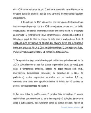 das ACiS como indicador de pH. O extrato é adequado para diferenciar as
soluções ácidas de alcalinas, pois se torna vermelho em meio ácido e azul em
meio alcalino.
        1. Os extratos de ACiS são obtidos por imersão das fontes (qualquer
fruta ou vegetal que seja rico em ACiS como jussara, amora, uva, jambolão
ou jabuticaba) em etanol, levemente aquecido em banho-maria, na proporção
aproximada 1:3 fruta/solvente (m/v), por 30 minutos. Em seguida, o extrato é
filtrado em papel de filtro ou coador de café, com o auxílio de um funil. O
PREPARO DOS EXTRATOS DE FRUTAS EM ETANOL DEVE SER REALIZADO
FORA DA SALA DE AULA E COM ACOMPANHAMENTO DO RESPONSÁVEL,
POIS EMPREGA AQUECIMENTO DE MATERIAL INFLAMÁVEL.


2. Para produzir o jogo, uma folha de papel sulfite é mergulhada no extrato de
ACiS e colocada sobre a superfície plana e impermeável (placa de vidro), para
secar à temperatura ambiente. Depois, no papel tratado com ACiS,
imprimem-se (impressoras comerciais) ou desenham-se (a lápis, de
preferência) pontos sequenciais separados por, no mínimo, 2,0 cm,
formando uma tabela com aproximadamente 10 linhas por 10 colunas de
pontos, como apresentado na Figura 2.


3. Em cada folha de sulfite cabem 2 cartelas. São necessários 2 pincéis
(substituíveis por pena de ave ou pena de nanquim) e 2 soluções, sendo uma
ácida e outra alcalina, para funcionar como as canetas do jogo. Podem-se
                                                     Sociedade Brasileira de Química | 39
 