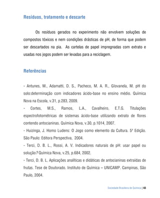 Resíduos, tratamento e descarte


       Os resíduos gerados no experimento não envolvem soluções de
compostos tóxicos e nem condições drásticas de pH, de forma que podem
ser descartados na pia. As cartelas de papel impregnadas com extrato e
usadas nos jogos podem ser levadas para a reciclagem.



Referências


- Antunes, M., Adamatti, D. S., Pacheco, M. A. R., GIovanela, M. pH do
solo:determinação com indicadores ácido-base no ensino médio. Química
Nova na Escola, v.31, p.283, 2009.
-   Cortes,    M.S.,    Ramos,       L.A.,   Cavalheiro,     E.T.G.        Titulações
espectrofotométricas de sistemas ácido-base utilizando extrato de flores
contendo antocianinas. Química Nova, v.30, p.1014, 2007.
- Huizinga, J. Homo Ludens: O Jogo como elemento da Cultura. 5ª Edição.
São Paulo: Editora Perspectiva, 2004.
- Terci, D. B. L., Rossi, A. V. Indicadores naturais de pH: usar papel ou
solução? Química Nova, v.25, p.684, 2002.
- Terci, D. B. L. Aplicações analíticas e didáticas de antocianinas extraídas de
frutas. Tese de Doutorado. Instituto de Química – UNICAMP. Campinas, São
Paulo, 2004.


                                                       Sociedade Brasileira de Química | 43
 