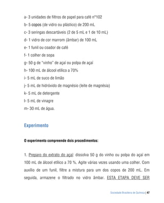 a- 3 unidades de filtros de papel para café n°102
b- 5 copos (de vidro ou plástico) de 200 mL
c- 3 seringas descartáveis (2 de 5 mL e 1 de 10 mL)
d- 1 vidro de cor marrom (âmbar) de 100 mL
e- 1 funil ou coador de café
f- 1 colher de sopa
g- 50 g de “vinho” de açaí ou polpa de açaí
h- 100 mL de álcool etílico a 70%
i- 5 mL de suco de limão
j- 5 mL de hidróxido de magnésio (leite de magnésia)
k- 5 mL de detergente
l- 5 mL de vinagre
m- 30 mL de água. Duos



Experimento


O experimento compreende dois procedimentos:


1. Preparo do extrato do açaí: dissolva 50 g do vinho ou polpa do açaí em
100 mL de álcool etílico a 70 %. Agite várias vezes usando uma colher. Com
auxílio de um funil, filtre a mistura para um dos copos de 200 mL. Em
seguida, armazene o filtrado no vidro âmbar. ESTA ETAPA DEVE SER


                                                       Sociedade Brasileira de Química | 47
 