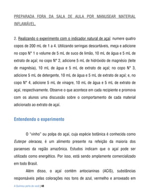 PREPARADA FORA DA SALA DE AULA POR MANUSEAR MATERIAL
INFLAMÁVEL.


2. Realizando o experimento com o indicador natural de açaí: numere quatro
copos de 200 mL de 1 a 4. Utilizando seringas descartáveis, meça e adicione
no copo N° 1 o volume de 5 mL de suco de limão, 10 mL de água e 5 mL de
extrato de açaí; no copo N° 2, adicione 5 mL de hidróxido de magnésio (leite
de magnésia), 10 mL de água e 5 mL de extrato de açaí; no copo N° 3,
adicione 5 mL de detergente, 10 mL de água e 5 mL de extrato de açaí; e, no
copo N° 4, adicione 5 mL de vinagre, 10 mL de água e 5 mL de extrato de
açaí, respectivamente. Observe o que acontece em cada recipiente e promova
com os alunos uma discussão sobre o comportamento de cada material
adicionado ao extrato de açaí.


Entendendo o experimento


           O “vinho” ou polpa do açaí, cuja espécie botânica é conhecida como
Euterpe oleracea, é um alimento presente na refeição da maioria dos
paraenses da região amazônica. Estudos indicam que o açaí pode ser
utilizado como energético. Por isso, está sendo amplamente comercializado
em todo Brasil.
           Além disso, o açaí contém antocianinas (ACiS), substâncias
responsáveis pelas colorações nos tons de azul, vermelho e arroxeado em
A Química perto de você | 48
 