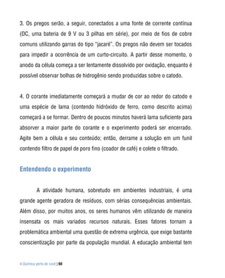 3. Os pregos serão, a seguir, conectados a uma fonte de corrente contínua
(DC, uma bateria de 9 V ou 3 pilhas em série), por meio de fios de cobre
comuns utilizando garras do tipo “jacaré”. Os pregos não devem ser tocados
para impedir a ocorrência de um curto-circuito. A partir desse momento, o
anodo da célula começa a ser lentamente dissolvido por oxidação, enquanto é
possível observar bolhas de hidrogênio sendo produzidas sobre o catodo.


4. O corante imediatamente começará a mudar de cor ao redor do catodo e
uma espécie de lama (contendo hidróxido de ferro, como descrito acima)
começará a se formar. Dentro de poucos minutos haverá lama suficiente para
absorver a maior parte do corante e o experimento poderá ser encerrado.
Agite bem a célula e seu conteúdo; então, derrame a solução em um funil
contendo filtro de papel de poro fino (coador de café) e colete o filtrado.


Entendendo o experimento


           A atividade humana, sobretudo em ambientes industriais, é uma
grande agente geradora de resíduos, com sérias consequências ambientais.
Além disso, por muitos anos, os seres humanos vêm utilizando de maneira
insensata os mais variados recursos naturais. Esses fatores tornam a
problemática ambiental uma questão de extrema urgência, que exige bastante
conscientização por parte da população mundial. A educação ambiental tem


A Química perto de você | 60
 