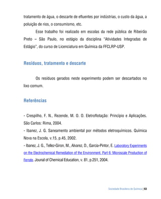 tratamento de água, o descarte de efluentes por indústrias, o custo da água, a
poluição de rios, o consumismo, etc.
        Esse trabalho foi realizado em escolas da rede pública de Ribeirão
Preto – São Paulo, no estágio da disciplina “Atividades Integradas de
Estágio”, do curso de Licenciatura em Química da FFCLRP-USP.



Resíduos, tratamento e descarte


        Os resíduos gerados neste experimento podem ser descartados no
lixo comum.


Referências


- Crespilho, F. N., Rezende, M. O. O. Eletroflotação: Princípio e Aplicações.
São Carlos: Rima, 2004.
- Ibanez, J. G. Saneamento ambiental por métodos eletroquímicos. Química
Nova na Escola, v.15, p.45, 2002.
- Ibanez, J. G., Tellez-Giron, M., Alvarez, D., Garcia-Pintor, E. Laboratory Experiments
on the Electrochemical Remediation of the Environment. Part 6: Microscale Production of
Ferrate. Jounal of Chemical Education, v. 81, p.251, 2004.




                                                            Sociedade Brasileira de Química | 63
 