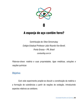 8
              A esponja de aço contém ferro?

                      Contribuição de: Elton Simomukay
             Colégio Estadual Professor João Ricardo Von Borell,
                          Ponta Grossa – PR, Brasil
                              cositas@ig.com.br



Palavras-chave: matéria e suas propriedades, ligas metálicas, soluções e
reações químicas


Objetivo


       Com este experimento propõe-se discutir a constituição da matéria e
a formação de substâncias a partir de reações de oxidação, introduzindo
aspectos relativos ao cotidiano.



                                                      Sociedade Brasileira de Química | 65
 