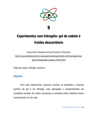 9
   Experimentos com hidrogéis: gel de cabelo e
                       fraldas descartáveis

              Experimento adaptado da Royal Society of Chemistry
 http://www.practicalchemistry.org/experiments/experiments-with-hydrogels-hair-
                    gel-and-disposable-nappies,143,EX.html


Palavras-chave: hidrogel, polímero


Objetivo


       Com este experimento, busca-se mostrar ao estudante a natureza
química do gel e do hidrogel, suas aplicações e comportamento em
condições variadas, de modo a enriquecer o conteúdo sobre materiais menos
convencionais no dia a dia.



                                                       Sociedade Brasileira de Química | 71
 
