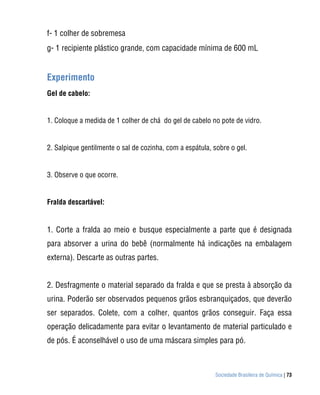 f- 1 colher de sobremesa
g- 1 recipiente plástico grande, com capacidade mínima de 600 mL


Experimento
Gel de cabelo:


1. Coloque a medida de 1 colher de chá do gel de cabelo no pote de vidro.


2. Salpique gentilmente o sal de cozinha, com a espátula, sobre o gel.


3. Observe o que ocorre.


Fralda descartável:


1. Corte a fralda ao meio e busque especialmente a parte que é designada
para absorver a urina do bebê (normalmente há indicações na embalagem
externa). Descarte as outras partes.


2. Desfragmente o material separado da fralda e que se presta à absorção da
urina. Poderão ser observados pequenos grãos esbranquiçados, que deverão
ser separados. Colete, com a colher, quantos grãos conseguir. Faça essa
operação delicadamente para evitar o levantamento de material particulado e
de pós. É aconselhável o uso de uma máscara simples para pó.



                                                          Sociedade Brasileira de Química | 73
 