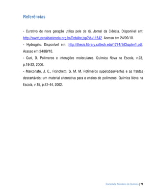 Referências


- Curativo de nova geração utiliza pele de rã. Jornal da Ciência. Disponível em:
http://www.jornaldaciencia.org.br/Detalhe.jsp?id=11542. Acesso em 24/09/10.
- Hydrogels. Disponível em: http://thesis.library.caltech.edu/1774/1/Chapter1.pdf.
Acesso em 24/09/10.
- Curi, D. Polímeros e interações moleculares. Química Nova na Escola, v.23,
p.19-22, 2006.
- Marconato, J. C., Franchetti, S. M. M. Polímeros superabsorventes e as fraldas
descartáveis: um material alternativo para o ensino de polímeros. Química Nova na
Escola, v.15, p.42-44, 2002.




                                                        Sociedade Brasileira de Química | 77
 