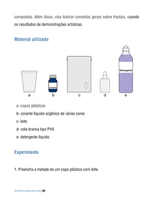 compostos. Além disso, visa ilustrar conceitos gerais sobre fractais, usando
os resultados de demonstrações artísticas.


Material utilizado




 a- copos plásticos
 b- corante líquido orgânico de várias cores
 c- leite
 d- cola branca tipo PVA
 e- detergente líquido


Experimento


1. Preencha a metade de um copo plástico com leite.




A Química perto de você | 80
 