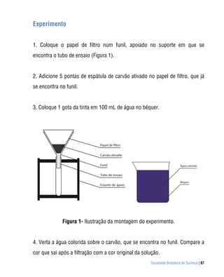 Experimento


1. Coloque o papel de filtro num funil, apoiado no suporte em que se
encontra o tubo de ensaio (Figura 1).


2. Adicione 5 pontas de espátula de carvão ativado no papel de filtro, que já
se encontra no funil.


3. Coloque 1 gota da tinta em 100 mL de água no béquer.




             Figura 1- Ilustração da montagem do experimento.


4. Verta a água colorida sobre o carvão, que se encontra no funil. Compare a
cor que sai após a filtração com a cor original da solução.
                                                      Sociedade Brasileira de Química | 87
 