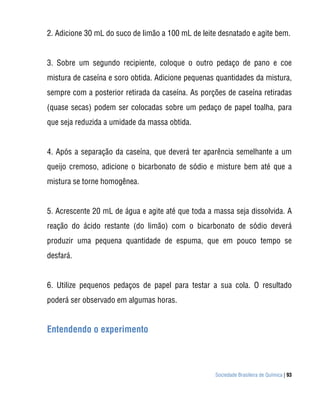 2. Adicione 30 mL do suco de limão a 100 mL de leite desnatado e agite bem.


3. Sobre um segundo recipiente, coloque o outro pedaço de pano e coe
mistura de caseína e soro obtida. Adicione pequenas quantidades da mistura,
sempre com a posterior retirada da caseína. As porções de caseína retiradas
(quase secas) podem ser colocadas sobre um pedaço de papel toalha, para
que seja reduzida a umidade da massa obtida.


4. Após a separação da caseína, que deverá ter aparência semelhante a um
queijo cremoso, adicione o bicarbonato de sódio e misture bem até que a
mistura se torne homogênea.


5. Acrescente 20 mL de água e agite até que toda a massa seja dissolvida. A
reação do ácido restante (do limão) com o bicarbonato de sódio deverá
produzir uma pequena quantidade de espuma, que em pouco tempo se
desfará.


6. Utilize pequenos pedaços de papel para testar a sua cola. O resultado
poderá ser observado em algumas horas.


Entendendo o experimento



                                                   Sociedade Brasileira de Química | 93
 