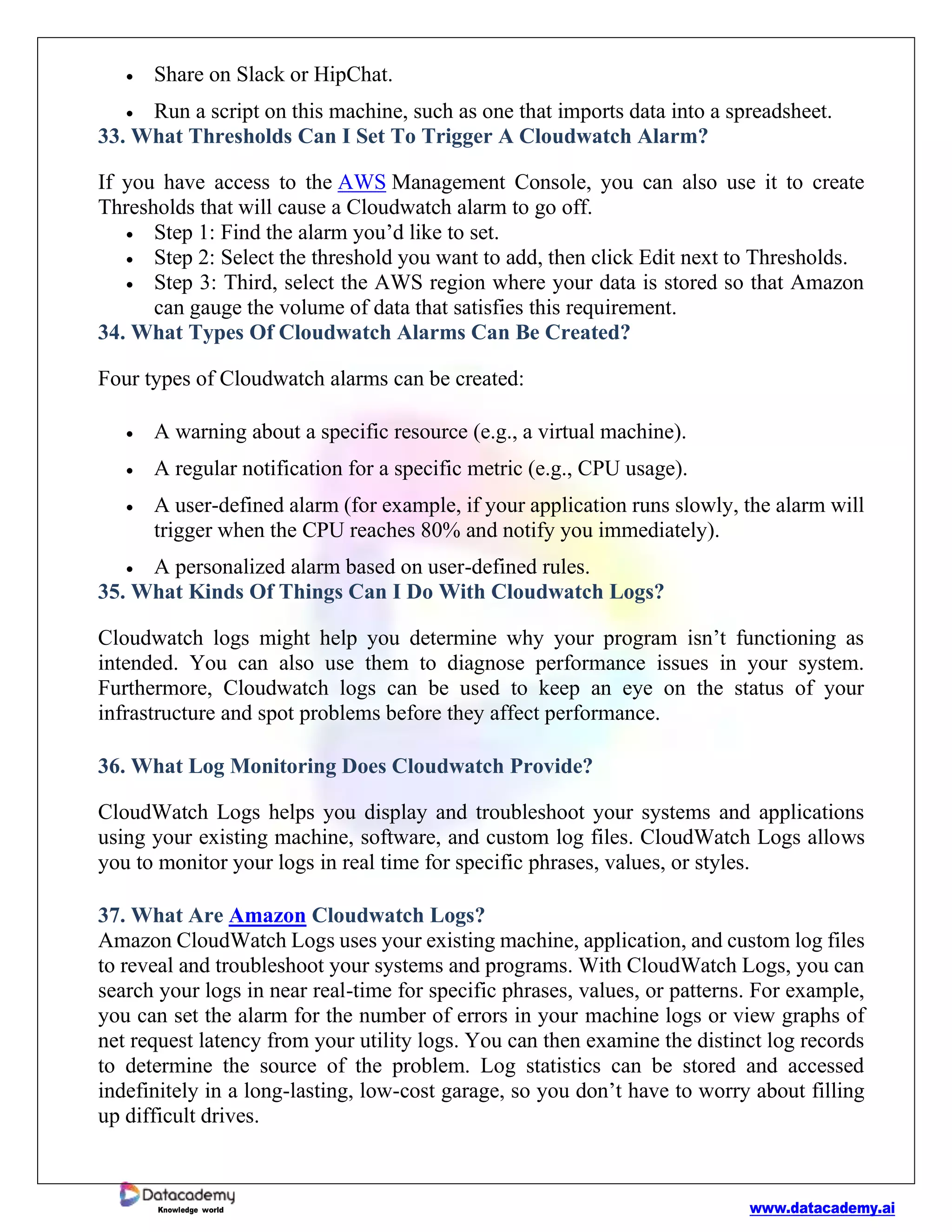 www.datacademy.ai
Knowledge world
• Share on Slack or HipChat.
• Run a script on this machine, such as one that imports data into a spreadsheet.
33. What Thresholds Can I Set To Trigger A Cloudwatch Alarm?
If you have access to the AWS Management Console, you can also use it to create
Thresholds that will cause a Cloudwatch alarm to go off.
• Step 1: Find the alarm you’d like to set.
• Step 2: Select the threshold you want to add, then click Edit next to Thresholds.
• Step 3: Third, select the AWS region where your data is stored so that Amazon
can gauge the volume of data that satisfies this requirement.
34. What Types Of Cloudwatch Alarms Can Be Created?
Four types of Cloudwatch alarms can be created:
• A warning about a specific resource (e.g., a virtual machine).
• A regular notification for a specific metric (e.g., CPU usage).
• A user-defined alarm (for example, if your application runs slowly, the alarm will
trigger when the CPU reaches 80% and notify you immediately).
• A personalized alarm based on user-defined rules.
35. What Kinds Of Things Can I Do With Cloudwatch Logs?
Cloudwatch logs might help you determine why your program isn’t functioning as
intended. You can also use them to diagnose performance issues in your system.
Furthermore, Cloudwatch logs can be used to keep an eye on the status of your
infrastructure and spot problems before they affect performance.
36. What Log Monitoring Does Cloudwatch Provide?
CloudWatch Logs helps you display and troubleshoot your systems and applications
using your existing machine, software, and custom log files. CloudWatch Logs allows
you to monitor your logs in real time for specific phrases, values, or styles.
37. What Are Amazon Cloudwatch Logs?
Amazon CloudWatch Logs uses your existing machine, application, and custom log files
to reveal and troubleshoot your systems and programs. With CloudWatch Logs, you can
search your logs in near real-time for specific phrases, values, or patterns. For example,
you can set the alarm for the number of errors in your machine logs or view graphs of
net request latency from your utility logs. You can then examine the distinct log records
to determine the source of the problem. Log statistics can be stored and accessed
indefinitely in a long-lasting, low-cost garage, so you don’t have to worry about filling
up difficult drives.
 