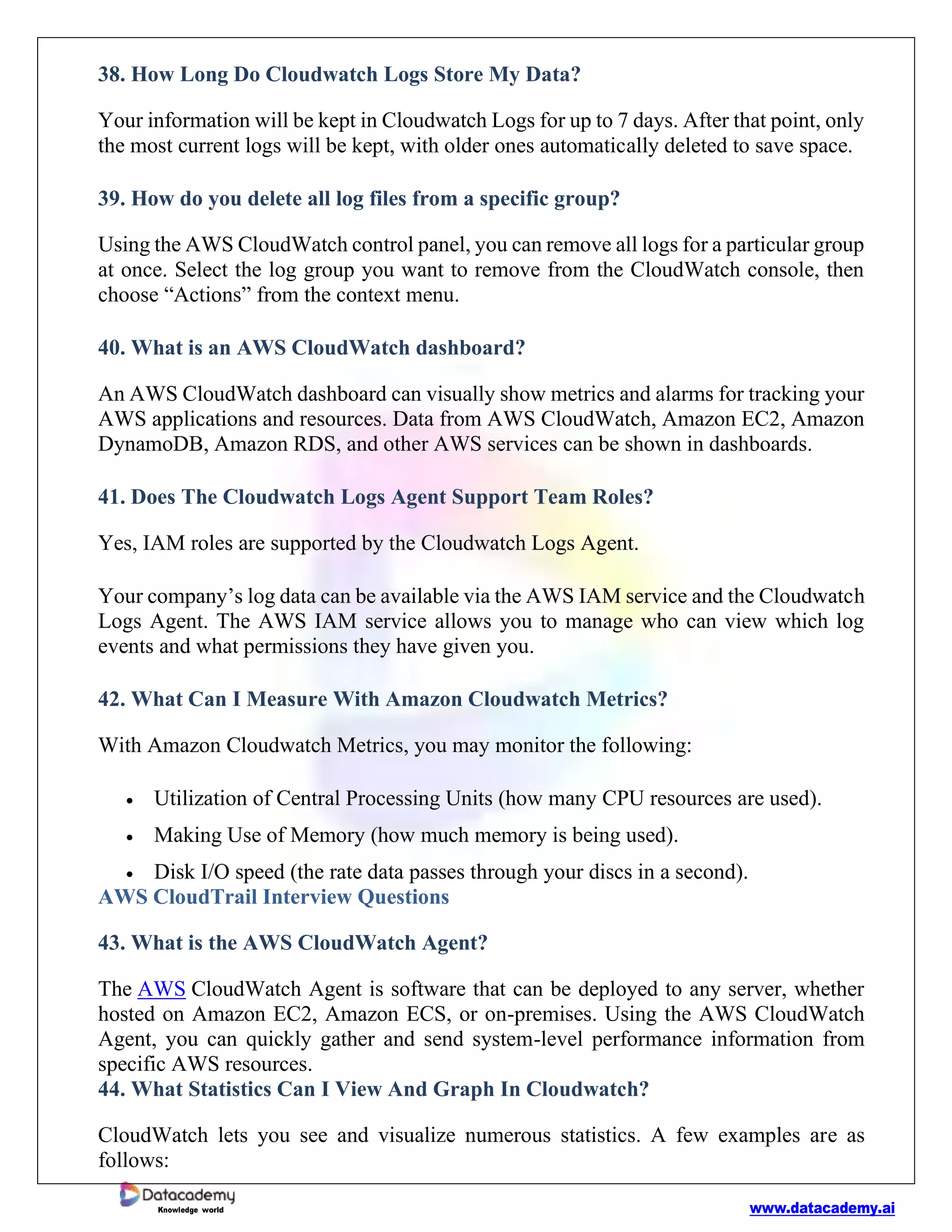 www.datacademy.ai
Knowledge world
38. How Long Do Cloudwatch Logs Store My Data?
Your information will be kept in Cloudwatch Logs for up to 7 days. After that point, only
the most current logs will be kept, with older ones automatically deleted to save space.
39. How do you delete all log files from a specific group?
Using the AWS CloudWatch control panel, you can remove all logs for a particular group
at once. Select the log group you want to remove from the CloudWatch console, then
choose “Actions” from the context menu.
40. What is an AWS CloudWatch dashboard?
An AWS CloudWatch dashboard can visually show metrics and alarms for tracking your
AWS applications and resources. Data from AWS CloudWatch, Amazon EC2, Amazon
DynamoDB, Amazon RDS, and other AWS services can be shown in dashboards.
41. Does The Cloudwatch Logs Agent Support Team Roles?
Yes, IAM roles are supported by the Cloudwatch Logs Agent.
Your company’s log data can be available via the AWS IAM service and the Cloudwatch
Logs Agent. The AWS IAM service allows you to manage who can view which log
events and what permissions they have given you.
42. What Can I Measure With Amazon Cloudwatch Metrics?
With Amazon Cloudwatch Metrics, you may monitor the following:
• Utilization of Central Processing Units (how many CPU resources are used).
• Making Use of Memory (how much memory is being used).
• Disk I/O speed (the rate data passes through your discs in a second).
AWS CloudTrail Interview Questions
43. What is the AWS CloudWatch Agent?
The AWS CloudWatch Agent is software that can be deployed to any server, whether
hosted on Amazon EC2, Amazon ECS, or on-premises. Using the AWS CloudWatch
Agent, you can quickly gather and send system-level performance information from
specific AWS resources.
44. What Statistics Can I View And Graph In Cloudwatch?
CloudWatch lets you see and visualize numerous statistics. A few examples are as
follows:
 