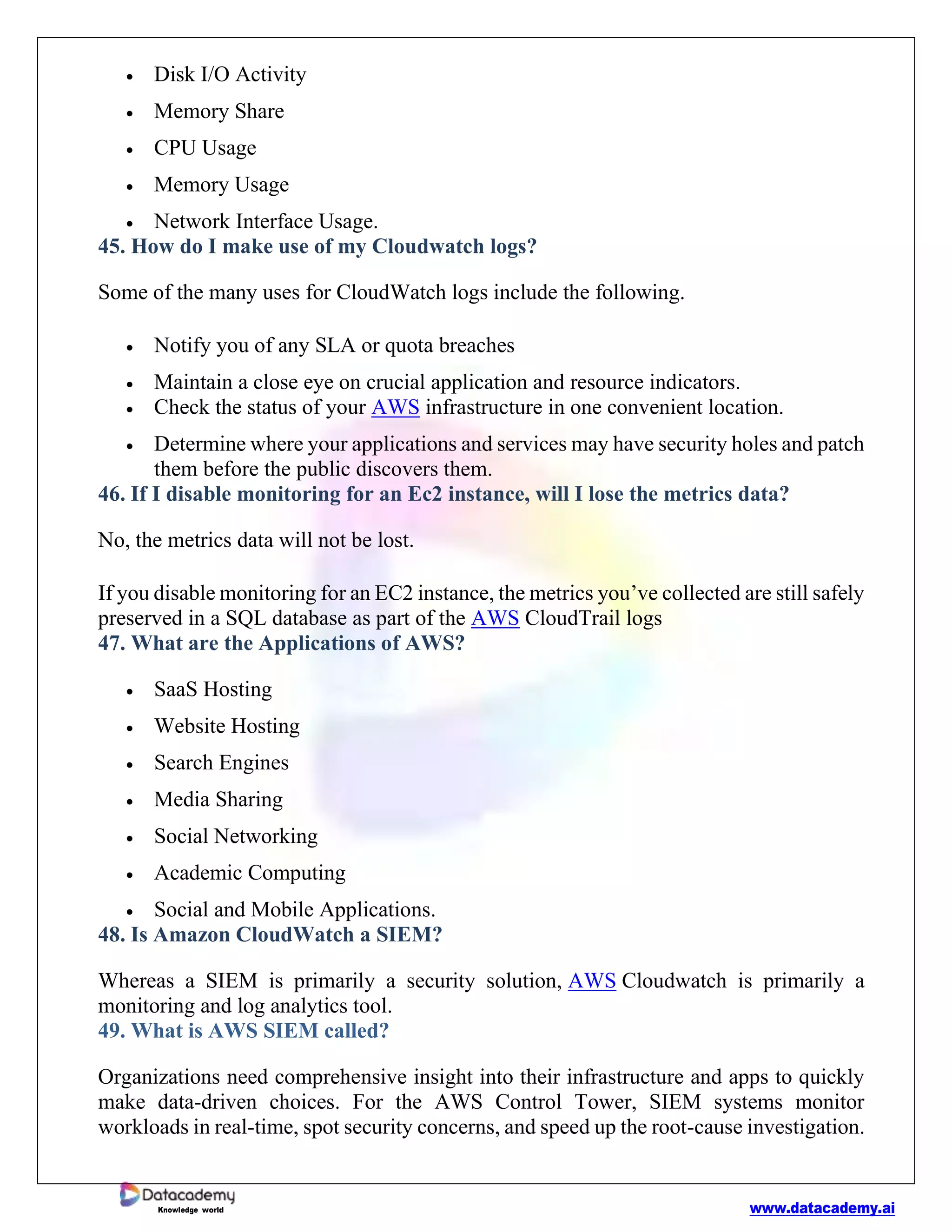 www.datacademy.ai
Knowledge world
• Disk I/O Activity
• Memory Share
• CPU Usage
• Memory Usage
• Network Interface Usage.
45. How do I make use of my Cloudwatch logs?
Some of the many uses for CloudWatch logs include the following.
• Notify you of any SLA or quota breaches
• Maintain a close eye on crucial application and resource indicators.
• Check the status of your AWS infrastructure in one convenient location.
• Determine where your applications and services may have security holes and patch
them before the public discovers them.
46. If I disable monitoring for an Ec2 instance, will I lose the metrics data?
No, the metrics data will not be lost.
If you disable monitoring for an EC2 instance, the metrics you’ve collected are still safely
preserved in a SQL database as part of the AWS CloudTrail logs
47. What are the Applications of AWS?
• SaaS Hosting
• Website Hosting
• Search Engines
• Media Sharing
• Social Networking
• Academic Computing
• Social and Mobile Applications.
48. Is Amazon CloudWatch a SIEM?
Whereas a SIEM is primarily a security solution, AWS Cloudwatch is primarily a
monitoring and log analytics tool.
49. What is AWS SIEM called?
Organizations need comprehensive insight into their infrastructure and apps to quickly
make data-driven choices. For the AWS Control Tower, SIEM systems monitor
workloads in real-time, spot security concerns, and speed up the root-cause investigation.
 