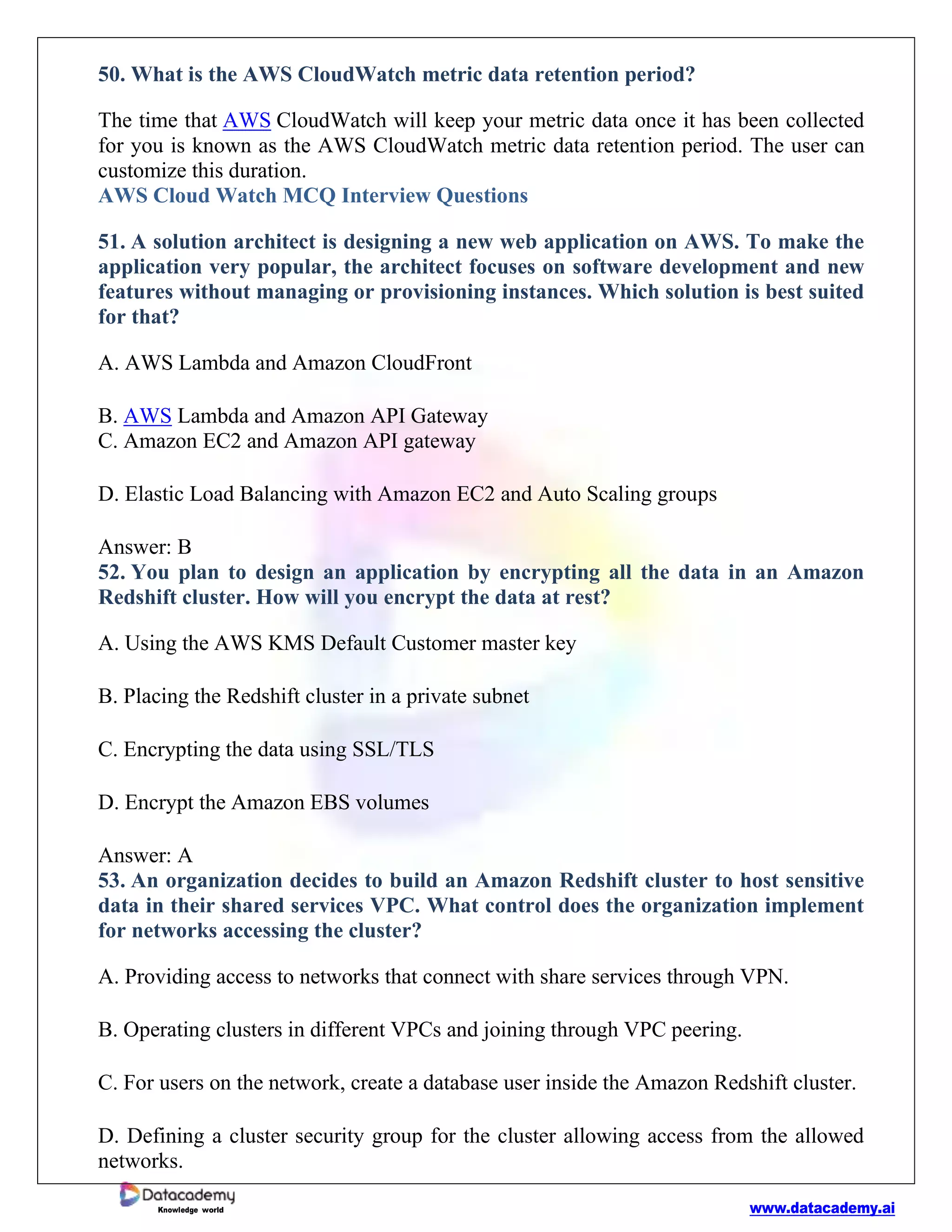 www.datacademy.ai
Knowledge world
50. What is the AWS CloudWatch metric data retention period?
The time that AWS CloudWatch will keep your metric data once it has been collected
for you is known as the AWS CloudWatch metric data retention period. The user can
customize this duration.
AWS Cloud Watch MCQ Interview Questions
51. A solution architect is designing a new web application on AWS. To make the
application very popular, the architect focuses on software development and new
features without managing or provisioning instances. Which solution is best suited
for that?
A. AWS Lambda and Amazon CloudFront
B. AWS Lambda and Amazon API Gateway
C. Amazon EC2 and Amazon API gateway
D. Elastic Load Balancing with Amazon EC2 and Auto Scaling groups
Answer: B
52. You plan to design an application by encrypting all the data in an Amazon
Redshift cluster. How will you encrypt the data at rest?
A. Using the AWS KMS Default Customer master key
B. Placing the Redshift cluster in a private subnet
C. Encrypting the data using SSL/TLS
D. Encrypt the Amazon EBS volumes
Answer: A
53. An organization decides to build an Amazon Redshift cluster to host sensitive
data in their shared services VPC. What control does the organization implement
for networks accessing the cluster?
A. Providing access to networks that connect with share services through VPN.
B. Operating clusters in different VPCs and joining through VPC peering.
C. For users on the network, create a database user inside the Amazon Redshift cluster.
D. Defining a cluster security group for the cluster allowing access from the allowed
networks.
 