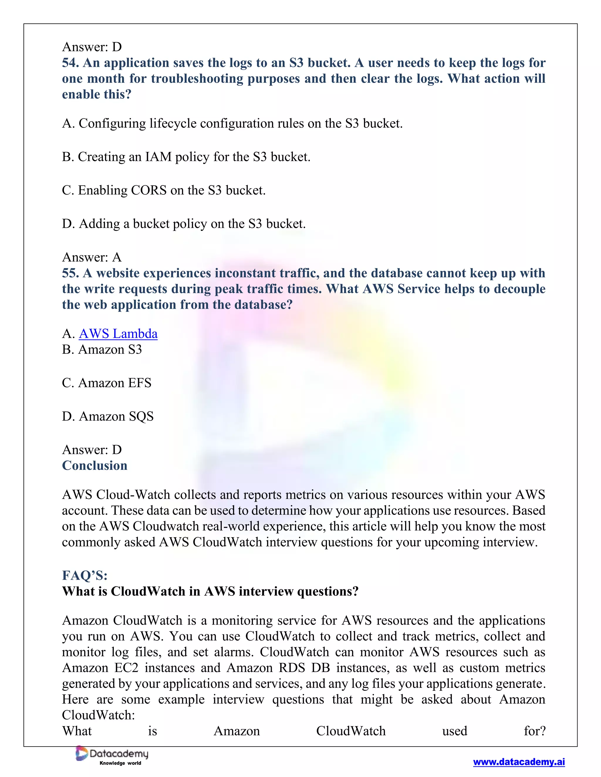 www.datacademy.ai
Knowledge world
Answer: D
54. An application saves the logs to an S3 bucket. A user needs to keep the logs for
one month for troubleshooting purposes and then clear the logs. What action will
enable this?
A. Configuring lifecycle configuration rules on the S3 bucket.
B. Creating an IAM policy for the S3 bucket.
C. Enabling CORS on the S3 bucket.
D. Adding a bucket policy on the S3 bucket.
Answer: A
55. A website experiences inconstant traffic, and the database cannot keep up with
the write requests during peak traffic times. What AWS Service helps to decouple
the web application from the database?
A. AWS Lambda
B. Amazon S3
C. Amazon EFS
D. Amazon SQS
Answer: D
Conclusion
AWS Cloud-Watch collects and reports metrics on various resources within your AWS
account. These data can be used to determine how your applications use resources. Based
on the AWS Cloudwatch real-world experience, this article will help you know the most
commonly asked AWS CloudWatch interview questions for your upcoming interview.
FAQ’S:
What is CloudWatch in AWS interview questions?
Amazon CloudWatch is a monitoring service for AWS resources and the applications
you run on AWS. You can use CloudWatch to collect and track metrics, collect and
monitor log files, and set alarms. CloudWatch can monitor AWS resources such as
Amazon EC2 instances and Amazon RDS DB instances, as well as custom metrics
generated by your applications and services, and any log files your applications generate.
Here are some example interview questions that might be asked about Amazon
CloudWatch:
What is Amazon CloudWatch used for?
 