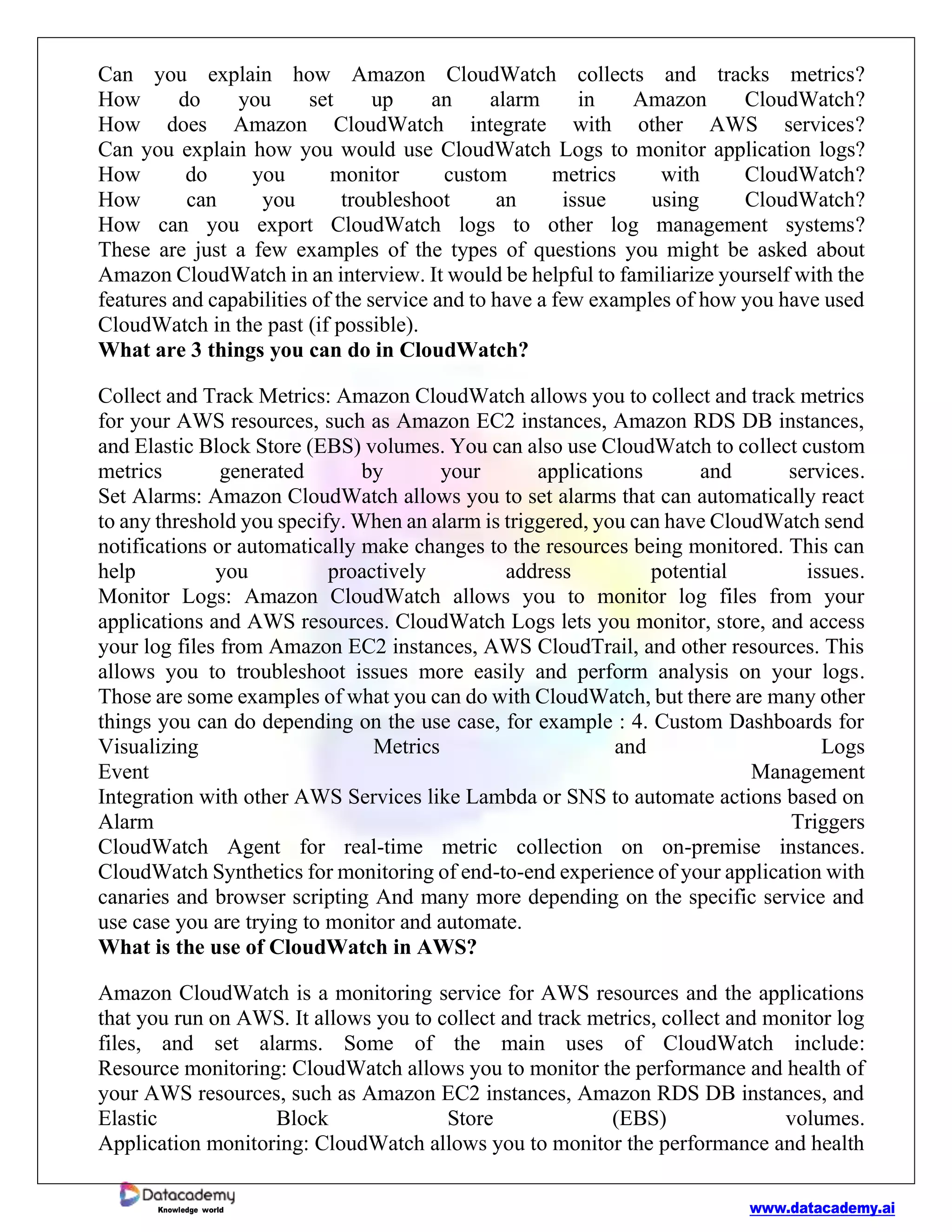 www.datacademy.ai
Knowledge world
Can you explain how Amazon CloudWatch collects and tracks metrics?
How do you set up an alarm in Amazon CloudWatch?
How does Amazon CloudWatch integrate with other AWS services?
Can you explain how you would use CloudWatch Logs to monitor application logs?
How do you monitor custom metrics with CloudWatch?
How can you troubleshoot an issue using CloudWatch?
How can you export CloudWatch logs to other log management systems?
These are just a few examples of the types of questions you might be asked about
Amazon CloudWatch in an interview. It would be helpful to familiarize yourself with the
features and capabilities of the service and to have a few examples of how you have used
CloudWatch in the past (if possible).
What are 3 things you can do in CloudWatch?
Collect and Track Metrics: Amazon CloudWatch allows you to collect and track metrics
for your AWS resources, such as Amazon EC2 instances, Amazon RDS DB instances,
and Elastic Block Store (EBS) volumes. You can also use CloudWatch to collect custom
metrics generated by your applications and services.
Set Alarms: Amazon CloudWatch allows you to set alarms that can automatically react
to any threshold you specify. When an alarm is triggered, you can have CloudWatch send
notifications or automatically make changes to the resources being monitored. This can
help you proactively address potential issues.
Monitor Logs: Amazon CloudWatch allows you to monitor log files from your
applications and AWS resources. CloudWatch Logs lets you monitor, store, and access
your log files from Amazon EC2 instances, AWS CloudTrail, and other resources. This
allows you to troubleshoot issues more easily and perform analysis on your logs.
Those are some examples of what you can do with CloudWatch, but there are many other
things you can do depending on the use case, for example : 4. Custom Dashboards for
Visualizing Metrics and Logs
Event Management
Integration with other AWS Services like Lambda or SNS to automate actions based on
Alarm Triggers
CloudWatch Agent for real-time metric collection on on-premise instances.
CloudWatch Synthetics for monitoring of end-to-end experience of your application with
canaries and browser scripting And many more depending on the specific service and
use case you are trying to monitor and automate.
What is the use of CloudWatch in AWS?
Amazon CloudWatch is a monitoring service for AWS resources and the applications
that you run on AWS. It allows you to collect and track metrics, collect and monitor log
files, and set alarms. Some of the main uses of CloudWatch include:
Resource monitoring: CloudWatch allows you to monitor the performance and health of
your AWS resources, such as Amazon EC2 instances, Amazon RDS DB instances, and
Elastic Block Store (EBS) volumes.
Application monitoring: CloudWatch allows you to monitor the performance and health
 