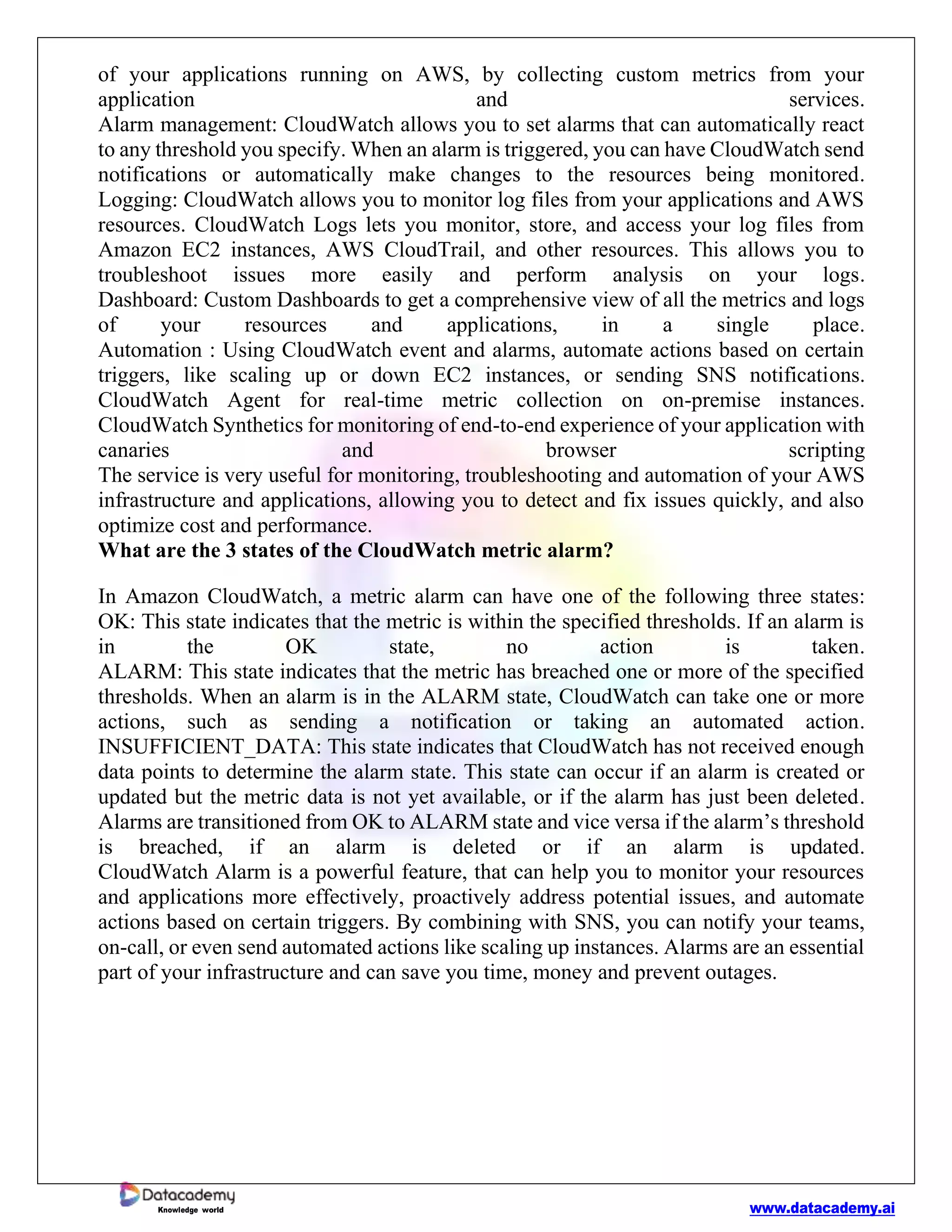 www.datacademy.ai
Knowledge world
of your applications running on AWS, by collecting custom metrics from your
application and services.
Alarm management: CloudWatch allows you to set alarms that can automatically react
to any threshold you specify. When an alarm is triggered, you can have CloudWatch send
notifications or automatically make changes to the resources being monitored.
Logging: CloudWatch allows you to monitor log files from your applications and AWS
resources. CloudWatch Logs lets you monitor, store, and access your log files from
Amazon EC2 instances, AWS CloudTrail, and other resources. This allows you to
troubleshoot issues more easily and perform analysis on your logs.
Dashboard: Custom Dashboards to get a comprehensive view of all the metrics and logs
of your resources and applications, in a single place.
Automation : Using CloudWatch event and alarms, automate actions based on certain
triggers, like scaling up or down EC2 instances, or sending SNS notifications.
CloudWatch Agent for real-time metric collection on on-premise instances.
CloudWatch Synthetics for monitoring of end-to-end experience of your application with
canaries and browser scripting
The service is very useful for monitoring, troubleshooting and automation of your AWS
infrastructure and applications, allowing you to detect and fix issues quickly, and also
optimize cost and performance.
What are the 3 states of the CloudWatch metric alarm?
In Amazon CloudWatch, a metric alarm can have one of the following three states:
OK: This state indicates that the metric is within the specified thresholds. If an alarm is
in the OK state, no action is taken.
ALARM: This state indicates that the metric has breached one or more of the specified
thresholds. When an alarm is in the ALARM state, CloudWatch can take one or more
actions, such as sending a notification or taking an automated action.
INSUFFICIENT_DATA: This state indicates that CloudWatch has not received enough
data points to determine the alarm state. This state can occur if an alarm is created or
updated but the metric data is not yet available, or if the alarm has just been deleted.
Alarms are transitioned from OK to ALARM state and vice versa if the alarm’s threshold
is breached, if an alarm is deleted or if an alarm is updated.
CloudWatch Alarm is a powerful feature, that can help you to monitor your resources
and applications more effectively, proactively address potential issues, and automate
actions based on certain triggers. By combining with SNS, you can notify your teams,
on-call, or even send automated actions like scaling up instances. Alarms are an essential
part of your infrastructure and can save you time, money and prevent outages.
 