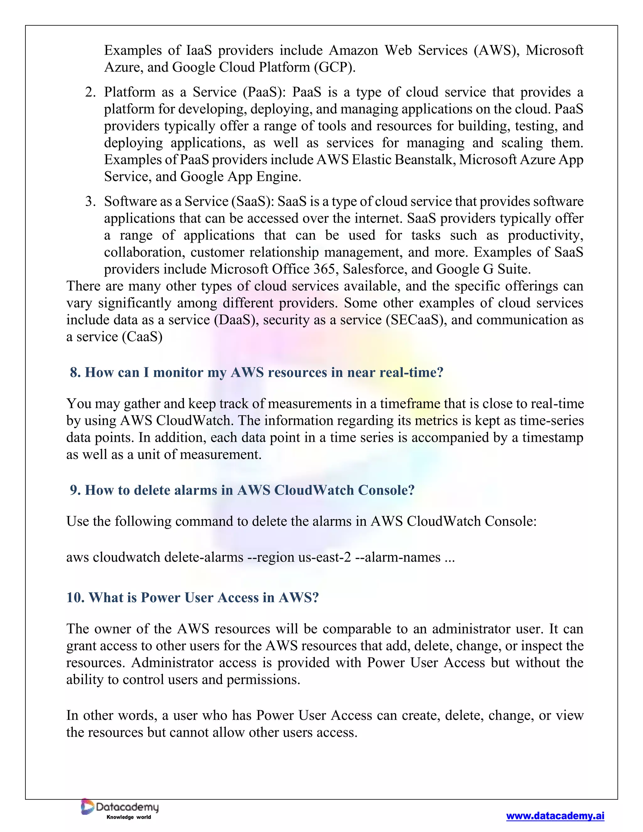 www.datacademy.ai
Knowledge world
Examples of IaaS providers include Amazon Web Services (AWS), Microsoft
Azure, and Google Cloud Platform (GCP).
2. Platform as a Service (PaaS): PaaS is a type of cloud service that provides a
platform for developing, deploying, and managing applications on the cloud. PaaS
providers typically offer a range of tools and resources for building, testing, and
deploying applications, as well as services for managing and scaling them.
Examples of PaaS providers include AWS Elastic Beanstalk, Microsoft Azure App
Service, and Google App Engine.
3. Software as a Service (SaaS): SaaS is a type of cloud service that provides software
applications that can be accessed over the internet. SaaS providers typically offer
a range of applications that can be used for tasks such as productivity,
collaboration, customer relationship management, and more. Examples of SaaS
providers include Microsoft Office 365, Salesforce, and Google G Suite.
There are many other types of cloud services available, and the specific offerings can
vary significantly among different providers. Some other examples of cloud services
include data as a service (DaaS), security as a service (SECaaS), and communication as
a service (CaaS)
8. How can I monitor my AWS resources in near real-time?
You may gather and keep track of measurements in a timeframe that is close to real-time
by using AWS CloudWatch. The information regarding its metrics is kept as time-series
data points. In addition, each data point in a time series is accompanied by a timestamp
as well as a unit of measurement.
9. How to delete alarms in AWS CloudWatch Console?
Use the following command to delete the alarms in AWS CloudWatch Console:
aws cloudwatch delete-alarms --region us-east-2 --alarm-names ...
10. What is Power User Access in AWS?
The owner of the AWS resources will be comparable to an administrator user. It can
grant access to other users for the AWS resources that add, delete, change, or inspect the
resources. Administrator access is provided with Power User Access but without the
ability to control users and permissions.
In other words, a user who has Power User Access can create, delete, change, or view
the resources but cannot allow other users access.
 