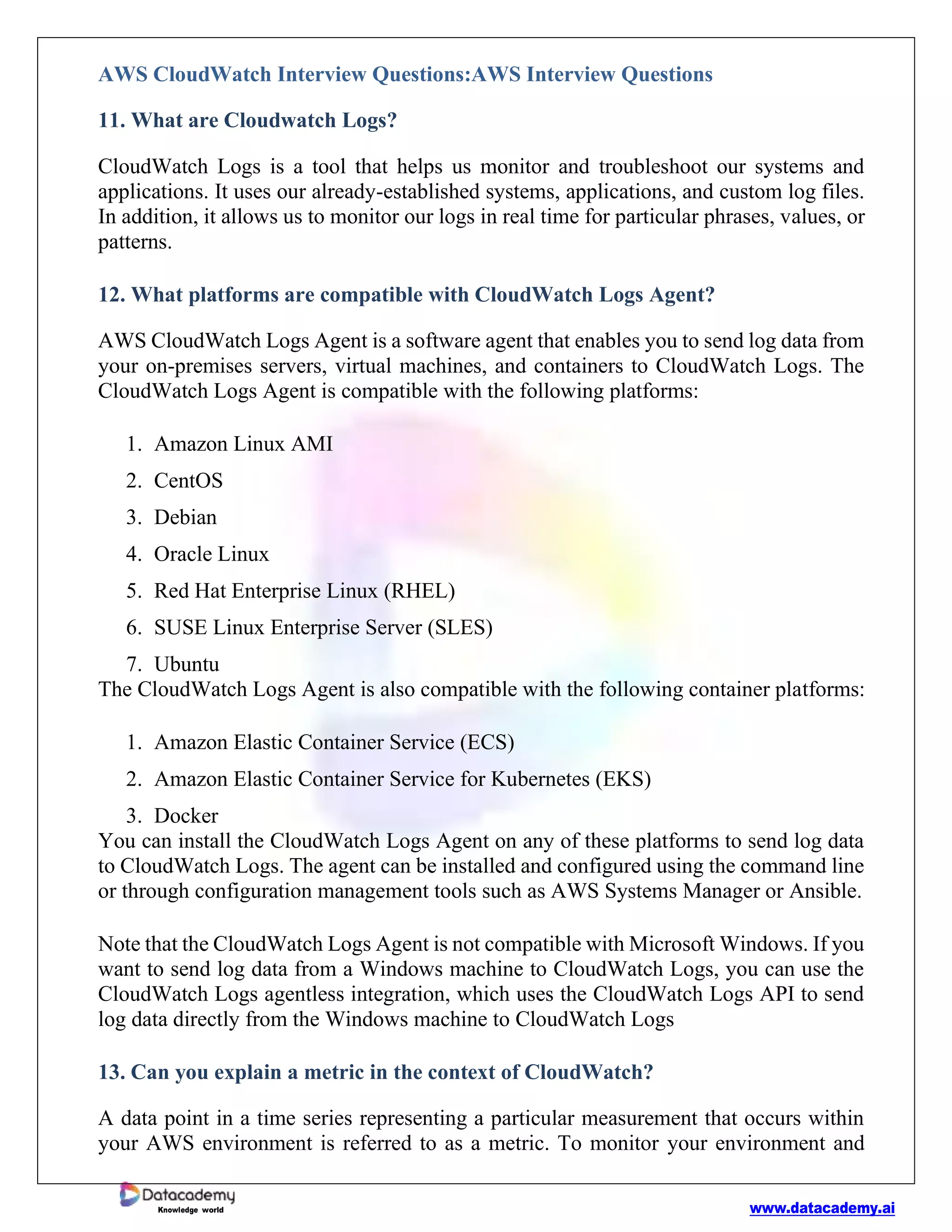 www.datacademy.ai
Knowledge world
AWS CloudWatch Interview Questions:AWS Interview Questions
11. What are Cloudwatch Logs?
CloudWatch Logs is a tool that helps us monitor and troubleshoot our systems and
applications. It uses our already-established systems, applications, and custom log files.
In addition, it allows us to monitor our logs in real time for particular phrases, values, or
patterns.
12. What platforms are compatible with CloudWatch Logs Agent?
AWS CloudWatch Logs Agent is a software agent that enables you to send log data from
your on-premises servers, virtual machines, and containers to CloudWatch Logs. The
CloudWatch Logs Agent is compatible with the following platforms:
1. Amazon Linux AMI
2. CentOS
3. Debian
4. Oracle Linux
5. Red Hat Enterprise Linux (RHEL)
6. SUSE Linux Enterprise Server (SLES)
7. Ubuntu
The CloudWatch Logs Agent is also compatible with the following container platforms:
1. Amazon Elastic Container Service (ECS)
2. Amazon Elastic Container Service for Kubernetes (EKS)
3. Docker
You can install the CloudWatch Logs Agent on any of these platforms to send log data
to CloudWatch Logs. The agent can be installed and configured using the command line
or through configuration management tools such as AWS Systems Manager or Ansible.
Note that the CloudWatch Logs Agent is not compatible with Microsoft Windows. If you
want to send log data from a Windows machine to CloudWatch Logs, you can use the
CloudWatch Logs agentless integration, which uses the CloudWatch Logs API to send
log data directly from the Windows machine to CloudWatch Logs
13. Can you explain a metric in the context of CloudWatch?
A data point in a time series representing a particular measurement that occurs within
your AWS environment is referred to as a metric. To monitor your environment and
 
