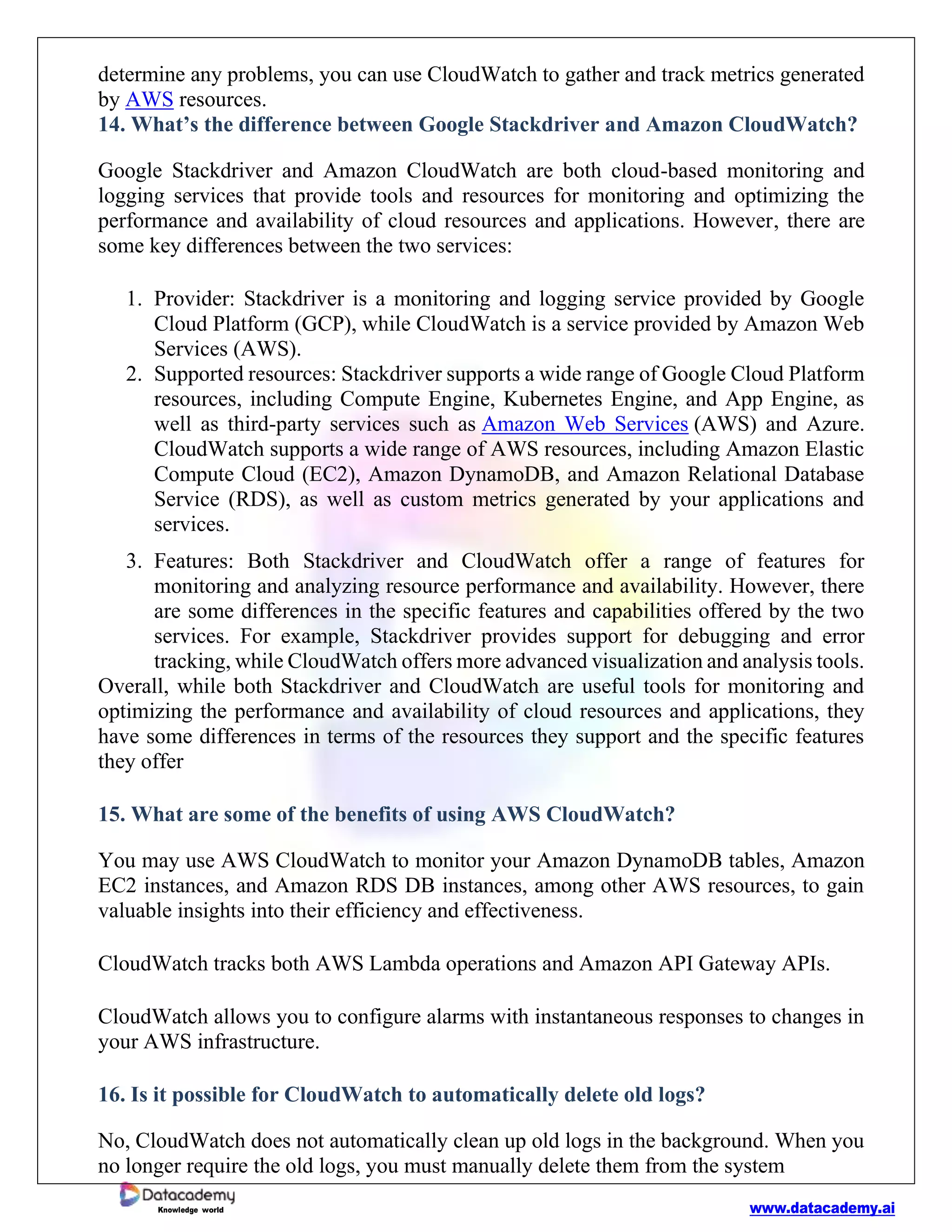 www.datacademy.ai
Knowledge world
determine any problems, you can use CloudWatch to gather and track metrics generated
by AWS resources.
14. What’s the difference between Google Stackdriver and Amazon CloudWatch?
Google Stackdriver and Amazon CloudWatch are both cloud-based monitoring and
logging services that provide tools and resources for monitoring and optimizing the
performance and availability of cloud resources and applications. However, there are
some key differences between the two services:
1. Provider: Stackdriver is a monitoring and logging service provided by Google
Cloud Platform (GCP), while CloudWatch is a service provided by Amazon Web
Services (AWS).
2. Supported resources: Stackdriver supports a wide range of Google Cloud Platform
resources, including Compute Engine, Kubernetes Engine, and App Engine, as
well as third-party services such as Amazon Web Services (AWS) and Azure.
CloudWatch supports a wide range of AWS resources, including Amazon Elastic
Compute Cloud (EC2), Amazon DynamoDB, and Amazon Relational Database
Service (RDS), as well as custom metrics generated by your applications and
services.
3. Features: Both Stackdriver and CloudWatch offer a range of features for
monitoring and analyzing resource performance and availability. However, there
are some differences in the specific features and capabilities offered by the two
services. For example, Stackdriver provides support for debugging and error
tracking, while CloudWatch offers more advanced visualization and analysis tools.
Overall, while both Stackdriver and CloudWatch are useful tools for monitoring and
optimizing the performance and availability of cloud resources and applications, they
have some differences in terms of the resources they support and the specific features
they offer
15. What are some of the benefits of using AWS CloudWatch?
You may use AWS CloudWatch to monitor your Amazon DynamoDB tables, Amazon
EC2 instances, and Amazon RDS DB instances, among other AWS resources, to gain
valuable insights into their efficiency and effectiveness.
CloudWatch tracks both AWS Lambda operations and Amazon API Gateway APIs.
CloudWatch allows you to configure alarms with instantaneous responses to changes in
your AWS infrastructure.
16. Is it possible for CloudWatch to automatically delete old logs?
No, CloudWatch does not automatically clean up old logs in the background. When you
no longer require the old logs, you must manually delete them from the system
 