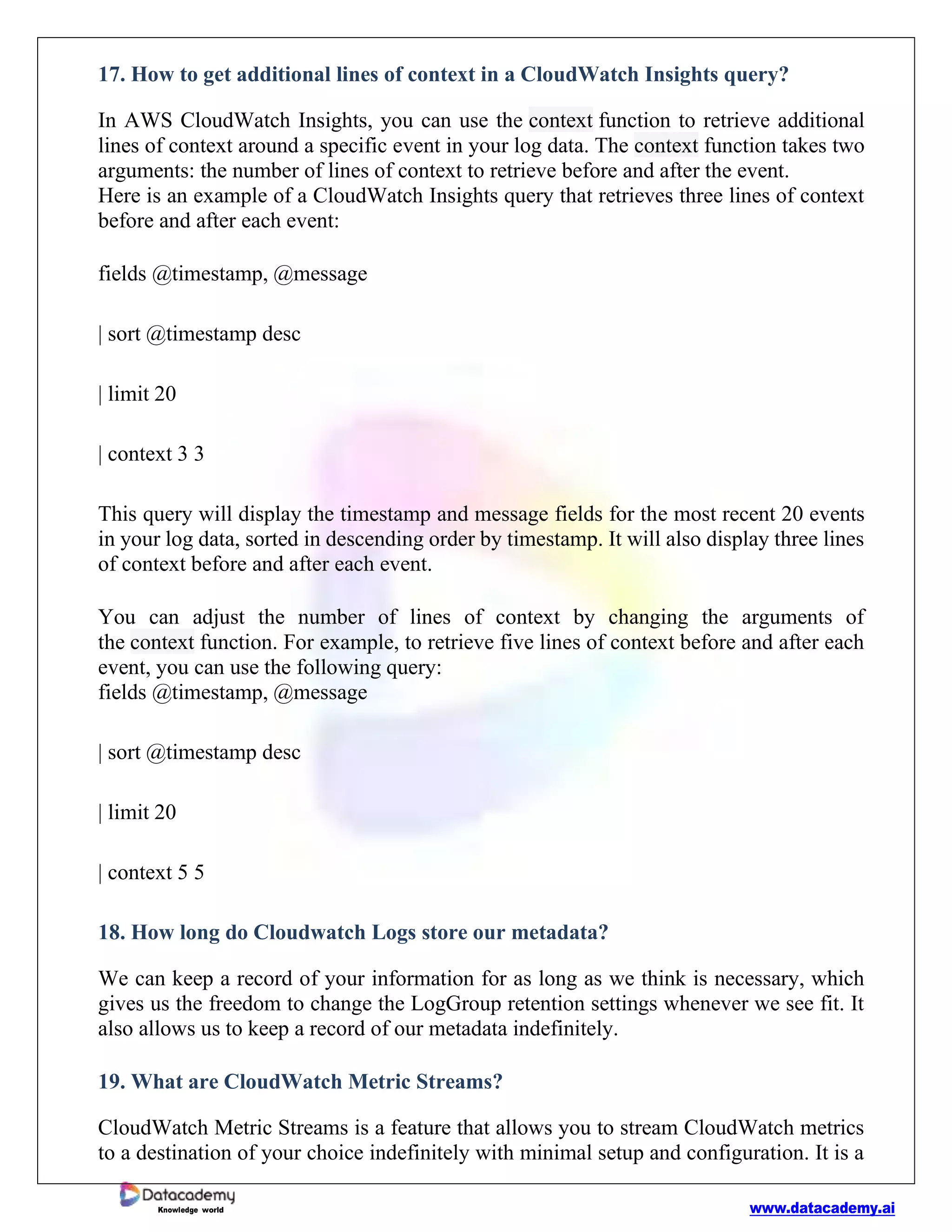 www.datacademy.ai
Knowledge world
17. How to get additional lines of context in a CloudWatch Insights query?
In AWS CloudWatch Insights, you can use the context function to retrieve additional
lines of context around a specific event in your log data. The context function takes two
arguments: the number of lines of context to retrieve before and after the event.
Here is an example of a CloudWatch Insights query that retrieves three lines of context
before and after each event:
fields @timestamp, @message
| sort @timestamp desc
| limit 20
| context 3 3
This query will display the timestamp and message fields for the most recent 20 events
in your log data, sorted in descending order by timestamp. It will also display three lines
of context before and after each event.
You can adjust the number of lines of context by changing the arguments of
the context function. For example, to retrieve five lines of context before and after each
event, you can use the following query:
fields @timestamp, @message
| sort @timestamp desc
| limit 20
| context 5 5
18. How long do Cloudwatch Logs store our metadata?
We can keep a record of your information for as long as we think is necessary, which
gives us the freedom to change the LogGroup retention settings whenever we see fit. It
also allows us to keep a record of our metadata indefinitely.
19. What are CloudWatch Metric Streams?
CloudWatch Metric Streams is a feature that allows you to stream CloudWatch metrics
to a destination of your choice indefinitely with minimal setup and configuration. It is a
 