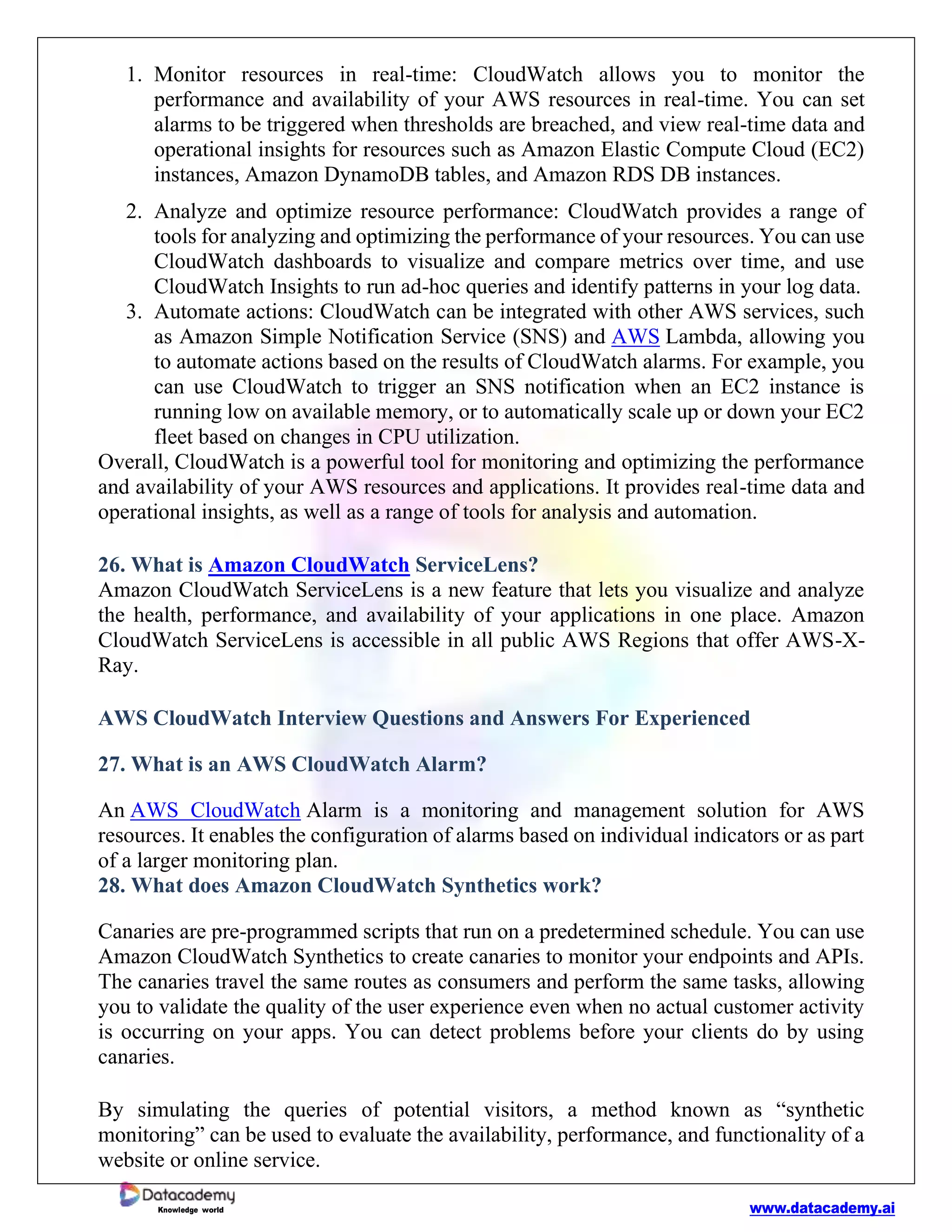 www.datacademy.ai
Knowledge world
1. Monitor resources in real-time: CloudWatch allows you to monitor the
performance and availability of your AWS resources in real-time. You can set
alarms to be triggered when thresholds are breached, and view real-time data and
operational insights for resources such as Amazon Elastic Compute Cloud (EC2)
instances, Amazon DynamoDB tables, and Amazon RDS DB instances.
2. Analyze and optimize resource performance: CloudWatch provides a range of
tools for analyzing and optimizing the performance of your resources. You can use
CloudWatch dashboards to visualize and compare metrics over time, and use
CloudWatch Insights to run ad-hoc queries and identify patterns in your log data.
3. Automate actions: CloudWatch can be integrated with other AWS services, such
as Amazon Simple Notification Service (SNS) and AWS Lambda, allowing you
to automate actions based on the results of CloudWatch alarms. For example, you
can use CloudWatch to trigger an SNS notification when an EC2 instance is
running low on available memory, or to automatically scale up or down your EC2
fleet based on changes in CPU utilization.
Overall, CloudWatch is a powerful tool for monitoring and optimizing the performance
and availability of your AWS resources and applications. It provides real-time data and
operational insights, as well as a range of tools for analysis and automation.
26. What is Amazon CloudWatch ServiceLens?
Amazon CloudWatch ServiceLens is a new feature that lets you visualize and analyze
the health, performance, and availability of your applications in one place. Amazon
CloudWatch ServiceLens is accessible in all public AWS Regions that offer AWS-X-
Ray.
AWS CloudWatch Interview Questions and Answers For Experienced
27. What is an AWS CloudWatch Alarm?
An AWS CloudWatch Alarm is a monitoring and management solution for AWS
resources. It enables the configuration of alarms based on individual indicators or as part
of a larger monitoring plan.
28. What does Amazon CloudWatch Synthetics work?
Canaries are pre-programmed scripts that run on a predetermined schedule. You can use
Amazon CloudWatch Synthetics to create canaries to monitor your endpoints and APIs.
The canaries travel the same routes as consumers and perform the same tasks, allowing
you to validate the quality of the user experience even when no actual customer activity
is occurring on your apps. You can detect problems before your clients do by using
canaries.
By simulating the queries of potential visitors, a method known as “synthetic
monitoring” can be used to evaluate the availability, performance, and functionality of a
website or online service.
 