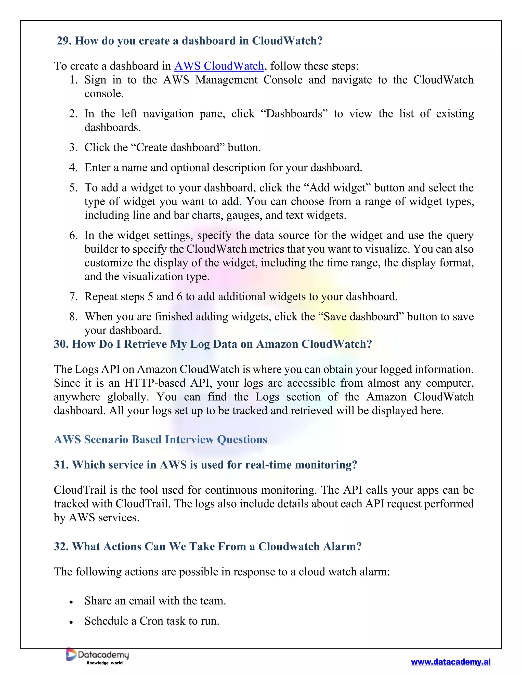 www.datacademy.ai
Knowledge world
29. How do you create a dashboard in CloudWatch?
To create a dashboard in AWS CloudWatch, follow these steps:
1. Sign in to the AWS Management Console and navigate to the CloudWatch
console.
2. In the left navigation pane, click “Dashboards” to view the list of existing
dashboards.
3. Click the “Create dashboard” button.
4. Enter a name and optional description for your dashboard.
5. To add a widget to your dashboard, click the “Add widget” button and select the
type of widget you want to add. You can choose from a range of widget types,
including line and bar charts, gauges, and text widgets.
6. In the widget settings, specify the data source for the widget and use the query
builder to specify the CloudWatch metrics that you want to visualize. You can also
customize the display of the widget, including the time range, the display format,
and the visualization type.
7. Repeat steps 5 and 6 to add additional widgets to your dashboard.
8. When you are finished adding widgets, click the “Save dashboard” button to save
your dashboard.
30. How Do I Retrieve My Log Data on Amazon CloudWatch?
The Logs API on Amazon CloudWatch is where you can obtain your logged information.
Since it is an HTTP-based API, your logs are accessible from almost any computer,
anywhere globally. You can find the Logs section of the Amazon CloudWatch
dashboard. All your logs set up to be tracked and retrieved will be displayed here.
AWS Scenario Based Interview Questions
31. Which service in AWS is used for real-time monitoring?
CloudTrail is the tool used for continuous monitoring. The API calls your apps can be
tracked with CloudTrail. The logs also include details about each API request performed
by AWS services.
32. What Actions Can We Take From a Cloudwatch Alarm?
The following actions are possible in response to a cloud watch alarm:
• Share an email with the team.
• Schedule a Cron task to run.
 