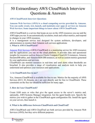www.datacademy.ai
Knowledge world
50 Extraordinary AWS CloudWatch Interview
Questions & Answers
AWS CloudWatch Interview Questions
Amazon Web Services (AWS) is a cloud computing service provided by Amazon.
You can easily create, test, launch, and maintain your apps & services on Amazon
Web Services. Some important things to know about AWS CloudWatch:
AWS CloudWatch is a service that keeps an eye on the AWS resources you use and the
AWS apps you run. It can automatically set alarms, track and collect metrics, and respond
to changes in your AWS resources.
It is a management service tool designed for system architects, developers, and
administrators to monitor their Amazon web services applications
1. What is AWS CloudWatch?
Amazon Web Services (AWS) CloudWatch is a monitoring service for AWS resources
and the applications you run on the cloud platform. It provides data and operational
insights for resources such as Amazon Elastic Compute Cloud (EC2) instances, Amazon
DynamoDB tables, and Amazon RDS DB instances, as well as custom metrics generated
by your applications and services.
CloudWatch can monitor resources in real-time and send alerts when thresholds are
breached. It also provides a range of visualization and analysis tools to help you
understand and optimize your resources and applications.
2. Is CloudWatch free to use?
Yes, Amazon CloudWatch is available for free to use. Metrics for the majority of AWS
Services (EC2, S3, Kinesis, etc.) are sent directly and for free to CloudWatch. These
constraints on the free tier should be sufficient for many apps.
3. How do I use CloudWatch?
Create IAM users or roles that give the agent access to the server’s metrics and,
optionally, AWS Systems Manager integration. Get the agent bundle now. Specify the
metrics you wish to gather in the CloudWatch agent configuration file. Install the agent
on your servers, then launch it.
4. What is the difference between CloudWatch and CloudTrail?
AWS CloudWatch and AWS CloudTrail are both services provided by Amazon Web
Services (AWS), but they serve different purposes.
 