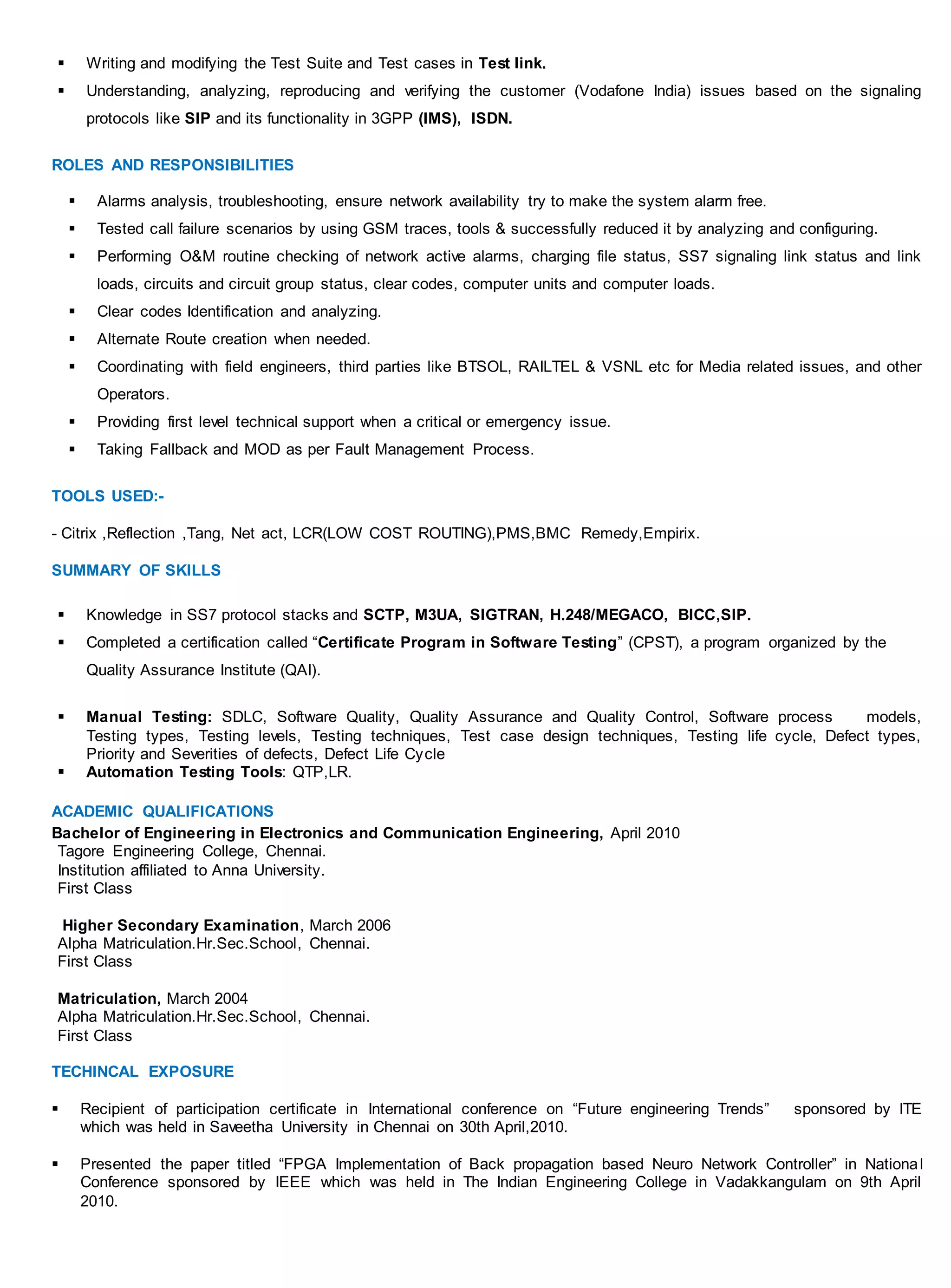  Writing and modifying the Test Suite and Test cases in Test link.
 Understanding, analyzing, reproducing and verifying the customer (Vodafone India) issues based on the signaling
protocols like SIP and its functionality in 3GPP (IMS), ISDN.
ROLES AND RESPONSIBILITIES
 Alarms analysis, troubleshooting, ensure network availability try to make the system alarm free.
 Tested call failure scenarios by using GSM traces, tools & successfully reduced it by analyzing and configuring.
 Performing O&M routine checking of network active alarms, charging file status, SS7 signaling link status and link
loads, circuits and circuit group status, clear codes, computer units and computer loads.
 Clear codes Identification and analyzing.
 Alternate Route creation when needed.
 Coordinating with field engineers, third parties like BTSOL, RAILTEL & VSNL etc for Media related issues, and other
Operators.
 Providing first level technical support when a critical or emergency issue.
 Taking Fallback and MOD as per Fault Management Process.
TOOLS USED:-
- Citrix ,Reflection ,Tang, Net act, LCR(LOW COST ROUTING),PMS,BMC Remedy,Empirix.
SUMMARY OF SKILLS
 Knowledge in SS7 protocol stacks and SCTP, M3UA, SIGTRAN, H.248/MEGACO, BICC,SIP.
 Completed a certification called “Certificate Program in Software Testing” (CPST), a program organized by the
Quality Assurance Institute (QAI).
 Manual Testing: SDLC, Software Quality, Quality Assurance and Quality Control, Software process models,
Testing types, Testing levels, Testing techniques, Test case design techniques, Testing life cycle, Defect types,
Priority and Severities of defects, Defect Life Cycle
 Automation Testing Tools: QTP,LR.
ACADEMIC QUALIFICATIONS
Bachelor of Engineering in Electronics and Communication Engineering, April 2010
Tagore Engineering College, Chennai.
Institution affiliated to Anna University.
First Class
Higher Secondary Examination, March 2006
Alpha Matriculation.Hr.Sec.School, Chennai.
First Class
Matriculation, March 2004
Alpha Matriculation.Hr.Sec.School, Chennai.
First Class
TECHINCAL EXPOSURE
 Recipient of participation certificate in International conference on “Future engineering Trends” sponsored by ITE
which was held in Saveetha University in Chennai on 30th April,2010.
 Presented the paper titled “FPGA Implementation of Back propagation based Neuro Network Controller” in National
Conference sponsored by IEEE which was held in The Indian Engineering College in Vadakkangulam on 9th April
2010.
 
