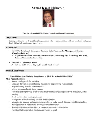 Ahmed Khalil Mohamed
Cell: (002/0100-898-6070), E-mail: ahmedkhalilfahmy@gmail.com
Objectives:
Seeking position in a well-established organization where I can contribute with my academic backgroun
d and skills while gaining new experiences.
Education:
 Nov 2009, Bachelor of Commerce, Business, Sadat Academy for Management Sciences
(Canadian Program)
Major: International Business Administration (Accounting, HR, Marketing, Data Base,
Business Communications…etc.)
 June 2005, Thanaweya Amma
Abo Bakr Al-Sedik School- Egypt, El Jamil School- Kuwait.
Work Experience:
 May. 2016 to date: Training Coordinator at EDS “Egyptian Drilling Skills”
Main Accountabilities:
- Assess training needs for attendees.
- Organize, develop or source training programs to meet specific training needs.
- Prepare training manuals and handbooks.
- Inform attendees about training process.
- Facilitate learning through a variety of delivery methods including classroom instruction, virtual
training.
- Track and report on training outcomes.
- Manage and maintain training facilities and equipment.
- Managing the catering and dealing with suppliers to make sure all things are good for attendees.
- Adding courses on website and updating them continuously.
- Sending agreements to instructors in order to confirm the course timing.
- Facilitate the transportation for attendees who set in hotel.
 