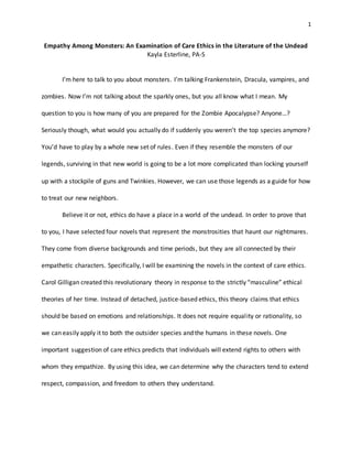 1
Empathy Among Monsters: An Examination of Care Ethics in the Literature of the Undead
Kayla Esterline, PA-S
I’m here to talk to you about monsters. I’m talking Frankenstein, Dracula, vampires, and
zombies. Now I’m not talking about the sparkly ones, but you all know what I mean. My
question to you is how many of you are prepared for the Zombie Apocalypse? Anyone…?
Seriously though, what would you actually do if suddenly you weren’t the top species anymore?
You’d have to play by a whole new set of rules. Even if they resemble the monsters of our
legends, surviving in that new world is going to be a lot more complicated than locking yourself
up with a stockpile of guns and Twinkies. However, we can use those legends as a guide for how
to treat our new neighbors.
Believe it or not, ethics do have a place in a world of the undead. In order to prove that
to you, I have selected four novels that represent the monstrosities that haunt our nightmares.
They come from diverse backgrounds and time periods, but they are all connected by their
empathetic characters. Specifically, I will be examining the novels in the context of care ethics.
Carol Gilligan created this revolutionary theory in response to the strictly “masculine” ethical
theories of her time. Instead of detached, justice-based ethics, this theory claims that ethics
should be based on emotions and relationships. It does not require equality or rationality, so
we can easily apply it to both the outsider species and the humans in these novels. One
important suggestion of care ethics predicts that individuals will extend rights to others with
whom they empathize. By using this idea, we can determine why the characters tend to extend
respect, compassion, and freedom to others they understand.
 