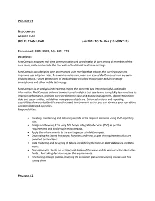 PROJECT #1
MEDCOMPASS
ASSURE CARE
ROLE: TEAM LEAD JAN 2015 TO TILL DATE (13 MONTHS)
Environment: SSIS, SSRS, SQL 2012, TFS
Description:
MedCompass supports real-time communication and coordination of care among all members of the
care team, inside and outside the four walls of traditional healthcare settings.
MedCompass was designed with an enhanced user interface that reduces the learning curve and
improves user adoption rates. As a web-based system, users can access MedCompass from any web-
enabled device. Future generations of MedCompass will allow mobile users to fully leverage
smartphones and other mobile technology.
MedCompass is an analysis and reporting engine that converts data into meaningful, actionable
information. MedCompass delivers browser-based analytics that care teams can quickly learn and use to
improve performance, promote early enrollment in case and disease management, identify treatment
risks and opportunities, and deliver more personalized care. Enhanced analysis and reporting
capabilities allow you to identify areas that need improvement so that you can advance your operations
and deliver desired outcomes.
Responsibilities:
• Creating, maintaining and delivering reports in the required scenarios using SSRS reporting
tool.
• Design and Develop ETLs using SQL Server Integration Services (SSIS) as per the
requirements and deploying in medcompass.
• Apply the enhancements to the existing reports in Medcompass.
• Developing the Stored Procedure, Functions and views as per the requirements that are
provided by the client.
• Data modelling and designing of tables and defining the fields in OLTP databases and Data
marts.
• Discussing with clients on architectural design of Database and its various factors like tables,
fields... And taking decisions as per the requirements.
• Fine tuning all large queries, studying the execution plan and reviewing indexes and fine
tuning them.
PROJECT #2
 
