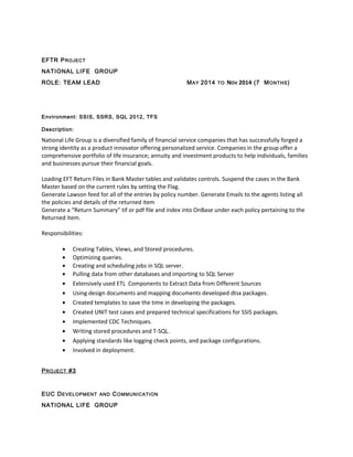 EFTR PROJECT
NATIONAL LIFE GROUP
ROLE: TEAM LEAD MAY 2014 TO NOV 2014 (7 MONTHS)
Environment: SSIS, SSRS, SQL 2012, TFS
Description:
National Life Group is a diversified family of financial service companies that has successfully forged a
strong identity as a product innovator offering personalized service. Companies in the group offer a
comprehensive portfolio of life insurance; annuity and investment products to help individuals, families
and businesses pursue their financial goals.
Loading EFT Return Files in Bank Master tables and validates controls. Suspend the cases in the Bank
Master based on the current rules by setting the Flag.
Generate Lawson feed for all of the entries by policy number. Generate Emails to the agents listing all
the policies and details of the returned item
Generate a “Return Summary” tif or pdf file and index into OnBase under each policy pertaining to the
Returned item.
Responsibilities:
• Creating Tables, Views, and Stored procedures.
• Optimizing queries.
• Creating and scheduling jobs in SQL server.
• Pulling data from other databases and importing to SQL Server
• Extensively used ETL Components to Extract Data from Different Sources
• Using design documents and mapping documents developed dtsx packages.
• Created templates to save the time in developing the packages.
• Created UNIT test cases and prepared technical specifications for SSIS packages.
• Implemented CDC Techniques.
• Writing stored procedures and T-SQL.
• Applying standards like logging check points, and package configurations.
• Involved in deployment.
PROJECT #3
EUC DEVELOPMENT AND COMMUNICATION
NATIONAL LIFE GROUP
 