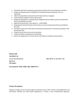 • Coordinate with Client in gathering requirement and share the work among team members.
• Design and Develop reports using SSRS and including the features whatever users are
requesting.
• Take the responsibility and ownership of the tasks which are assigned.
• Understand and analyze the client requirements
• Design and Develop ETL’s using SQL Server Integration Services (SSIS) as per the requirements
that are provided by the client.
• Apply the enhancements in the reports i.e. .rdl file (SSRS).
• Developing the Stored Procedure and Functions as per the requirements that are provided by
the client.
• Testing the reports and T SQL Code to satisfy all the requirements / instructions provided in TSG
Service Now Tool.
• Fixing the issues that are occurred at any phase.
• Timely Completion of Assignments with Quality.
• Deliver the assignments in a timely manner and follow set standards and procedures.
PROJECT #5
ODYSSEY BI
TYLER TECHNOLOGIES. MAR 2010 TO JAN 2011 (10
MONTHS)
Developer.
Environment: SSIS, SSRS ,SQL 2005,PVCS
Project Description:
Odyssey® provides courts and justice agencies seamless access to their mission-critical applications and
information. Whether you need specific applications or choose a more comprehensive approach,
 