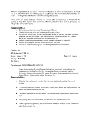 Odyssey's integrated courts and justice solutions work together to deliver your organization thorough
and up-to-date information. And with Odyssey, it’s easy to access that information when and where you
need it — creating improved efficiency across the entire justice process.
Tyler’s courts and justice software solutions and services offer a broad range of functionality for
agencies to help them improve their operational efficiency, streamline their business processes, and
offer greater service to the public
Responsibilities:
• Gathered inputs from Functional Consultants and Clients.
• Created solutions, projects and packages and managing them.
• Worked with various tasks such as Control Flow(Execute Sql task, For each loop container,
Data Flow task, File System etc..) and transformations such as Aggregate, Sort ,Lookup,
Merge join, multicast, conditional split, derived column etc
• Involved in developing SSIS packages to load the data from excel to database.
• Involved in creating the required stored procedures, functions.
• Involved in validations through our own developed tool IFL Conversion tool
PROJECT #6
CRIMINAL JUSTICE BI
BURNET COUNTY, TX. FEB 2009 TO JAN
2010 (11 MONTHS)
Developer.
Environment: SSIS, SSRS ,SQL 2005,VSS
We get data related to Criminal Cases and Jailing Information, We have to Design the
packages to extract data from flat files and applying all business rules and load the
destination database Intermediate File Layout. Testing the Data quality and then Pushing
data to Odyssey Databases like Justice, Operations etc,.
Responsibilities:
• Collecting the requirements from the client for new reports after getting the remedy
incident
• To communicate on the timeline of the report modification with in two days (max) from the
date of request received from the user
• Completing the report in time and deploy it in the UAT Server, and providing access to the
users
• After getting the user’s confirmation , we shall move the report to production
• For Package creation,gathering requirements from the BA for Package Source, Destination
table, Business Logic etc.
 