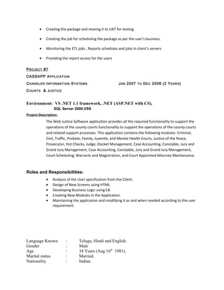 • Creating the package and moving it to UAT for testing.
• Creating the job for scheduling the package as per the user’s business.
• Monitoring the ETL jobs , Reports schedules and jobs in client’s servers
• Providing the report access for the users
PROJECT #7
CASSAPP APPLICATION
CHANDLER INFORMATION SYSTEMS. JAN 2007 TO DEC 2008 (2 YEARS)
COURTS & JUSTICE
Environment: VS .NET 1.1 framework, .NET (ASP.NET with C#),
SQL Server 2000,VSS
Project Description:
The Web Justice Software application provides all the required functionality to support the
operations of the county courts functionality to support the operations of the county courts
and related support processes. This application contains the following modules: Criminal,
Civil, Traffic, Probate, Family, Juvenile, and Mental Health Courts, Justice of the Peace,
Prosecutor, Hot Checks, Judge, Docket Management, Case Accounting, Constable, Jury and
Grand Jury Management, Case Accounting, Constable, Jury and Grand Jury Management,
Court Scheduling, Warrants and Magistration, and Court Appointed Attorney Maintenance.
Roles and Responsibilities:
• Analysis of the User specification from the Client.
• Design of New Screens using HTML
• Developing Business Logic using C#.
• Creating New Modules in the Application.
• Maintaining the application and modifying it as and when needed according to the user
requirement.
Language Known : Telugu, Hindi and English.
Gender : Male
Age : 34 Years (Aug 16th
1981).
Marital status : Married.
Nationality : Indian.
Personal
 