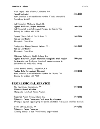 MELIS S A M. CAS SES PAGE 4
West Virginia Birth to Three, Charleston, WV
Special Instructor 2006-2010
Self-Contracted as an Independent Provider of Early Intervention
Specializing in ASD
Self-Contractor, Melbourne Beach, FL
Applied Behavior Analysis Therapist 2004-2006
Self-Contracted as an Independent Provider for Discrete Trial
Training for children with ASD
Campus Charter School, Port St. John, FL 2002-2004
Service Coordinator
Therapeutic Foster Care
Northwestern Human Services, Indiana, PA 2001-2002
Service Coordinator
Therapeutic Foster Care
Milestones Behavioral Health, Indiana, PA
Applied Behavior Analysis Therapist/Therapeutic Staff Support 2000-2001
Implementing and developing behavioral support programs in
educational and home-based settings
Lovaas Institute Branch, Long Beach, CA
Applied Behavior Analysis Therapist 2000-2002
Self-Contracted as an Independent Provider for Discrete Trial
Training for children with ASD
PROFESSIONAL SERVICE
Star Equestrians, Strongstown, PA 2010-2012
Volunteer/Board Member
Therapeutic Horseback Riding Program
Supported Parents Project, Indiana, PA 2010-2012
Volunteer: Group Counselor- Curriculum Development
Developed a parent support group for parents of children with autism spectrum disorders
Circles of Care, Indiana, PA 2010-2012
Volunteer: Group Counselor
Assisting families in their socioeconomic empowerment
 