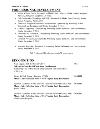 MELIS S A M. CAS SES PAGE 5
PROFESSIONAL DEVELOPMENT
 Autism Webinar Series, Sponsored by Florida State University Online Autism Navigator,
April 21, 2015, credit completion 36 hours.
 Early Intervention Knowledge and Skills, Sponsored by Florida State University Online
Autism Navigator, April 6, 2015
 Procedural Safeguards/Mediation/Confidentiality, Sponsored by Armstrong Indiana
Behavioral and Developmental Health, September 9, 2014.
 Cultural Competency, Sponsored by Armstrong Indiana Behavioral and Developmental
Health, September 9, 2014.
 Fire safety and Evacuation, Sponsored by Armstrong Indiana Behavioral and Developmental
Health, September 9, 2014
 Universal Procedures, Sponsored by Armstrong Indiana Behavioral and Developmental
Health, September 9, 2014
 Mandated Reporting, Sponsored by Armstrong Indiana Behavioral and Developmental
Health, September 9, 2014
Full Professional Development available upon request
RECOGNITION
West Virginia Birth to Three (WVBTT) 2016
Selectedfor State Level Curriculum Development
Relationship and routines-based family-centered Early Intervention
ASD focus
Center for Early Literacy Learning (CELL) 2010-2012
MasterCadre Selection, State of West Virginia Early Intervention
Technical Assistance Center on Social Emotional Intervention (TACSEI) 2010-2012
MasterCadre Selection, State of West Virginia Early Intervention
Home Visitors
Technical Assistance Center on Social Emotional Intervention (TACSEI) 2010-2012
MasterCadre Selection, State of West Virginia Early Intervention
Center-Based Programs
 