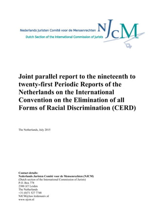 Joint parallel report to the nineteenth to
twenty-first Periodic Reports of the
Netherlands on the International
Convention on the Elimination of all
Forms of Racial Discrimination (CERD)
The Netherlands, July 2015
Contact details:
Nederlands Juristen Comité voor de Mensenrechten (NJCM)
(Dutch section of the International Commission of Jurists)
P.O. Box 778
2300 AT Leiden
The Netherlands
+31 (0)71 527 7748
NJCM@law.leidenuniv.nl
www.njcm.nl
 