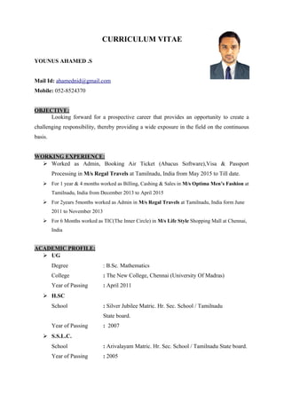 CURRICULUM VITAE
YOUNUS AHAMED .S
Mail Id: ahamednid@gmail.com
Mobile: 052-8524370
OBJECTIVE:
Looking forward for a prospective career that provides an opportunity to create a
challenging responsibility, thereby providing a wide exposure in the field on the continuous
basis.
WORKING EXPERIENCE:
 Worked as Admin, Booking Air Ticket (Abacus Software),Visa & Passport
Processing in M/s Regal Travels at Tamilnadu, India from May 2015 to Till date.
 For 1 year & 4 months worked as Billing, Cashing & Sales in M/s Optima Men’s Fashion at
Tamilnadu, India from December 2013 to April 2015
 For 2years 5months worked as Admin in M/s Regal Travels at Tamilnadu, India form June
2011 to November 2013
 For 6 Months worked as TIC(The Inner Circle) in M/s Life Style Shopping Mall at Chennai,
India
ACADEMIC PROFILE:
 UG
Degree : B.Sc. Mathematics
College : The New College, Chennai (University Of Madras)
Year of Passing : April 2011
 H.SC
School : Silver Jubilee Matric. Hr. Sec. School / Tamilnadu
State board.
Year of Passing : 2007
 S.S.L.C.
School : Arivalayam Matric. Hr. Sec. School / Tamilnadu State board.
Year of Passing : 2005
 