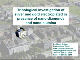 PlasmaChem
Tribological investigation of
silver and gold electroplated in
presence of nano-diamonds
and nano-alumina
Dr. Alexei Antipov
PlasmaChem GmbH
www.plasmachem.com
antipov@plasmachem.com
Tel.: +49 30 6392-6313
Fax: +49 30 6392-6314
 