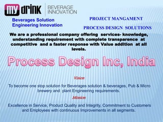 Engineering Innovation
We are a professional company offering services- knowledge,
understanding requirement with complete transparence at
competitive and a faster response with Value addition at all
levels.
Vision
To become one stop solution for Beverages solution & beverages, Pub & Micro
brewery and plant Engineering requirements.
Mission
Excellence in Service, Product Quality and Integrity, Commitment to Customers
and Employees with continuous Improvements in all segments.
PROCESS DESIGN SOLUTIONS
Beverages Solution PROJECT MANGAMENT
 