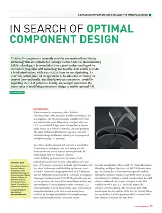 EXPLORING OPPORTUNITIES FOR ADDITIVE MANUFACTURING ■ 
nr 6 2014 MIKRONIEK 53 
IN SEARCH OF OPTIMAL 
COMPONENT DESIGN 
To identify components currently made by conventional machining 
technology that are suitable for redesign within Additive Manufacturing 
(AM) technology, it is essential to have a good understanding of the 
distinctive properties AM technology has to offer. This article provides 
a brief introduction, with a particular focus on metal printing. An 
overview is then given of the questions to be asked for screening the 
current (conventionally machined) product/component portfolio 
regarding their AM potential. Finally, an example underlines the 
importance of modifying component design to enable optimal AM. 
Introduction 
What is nowadays commonly called ‘Additive 
Manufacturing’ (AM), started as ‘Rapid Prototyping’ in the 
mid-Eighties. The first commercially available 3D printer 
was based on the stereo lithography principle, where an 
(X, Y)-controlled UV light beam hardened out a layer of 
liquid plastic on a software-controlled (Z) build platform. 
The value of this novel technology was soon observed 
within the design and fashion industry for the purpose of 
rapid prototyping (3D printing). 
Since then a lot has changed and currently a manifold of 
3D printing technologies exists, each having specific 
characteristics to serve a share of market demand. All 
technologies have two things in common. 
Firstly, building up a component by means of AM 
technology is done layer by layer (after addition of a new 
layer of the native component, the build platform is lowered 
by a layer thickness to enable building up the next layer). 
Secondly, the interface language between the CAD system 
and the 3D printer is based on the STL (Surface Tessellation 
Language) interface format. The STL files describe only the 
surface geometry of a three-dimensional object without any 
representation of colour, texture or other common CAD 
model attributes. An STL file describes a raw, unstructured 
triangulated surface by the unit normal and vertices 
(ordered by the right-hand rule) of the triangles using a 
three-dimensional Cartesian coordinate system. 
Since the introduction of low-cost FDM (Fused Deposition 
Modelling, see Figure 1) printers ( 300-2,500) some years 
ago, 3D printing has become extremely popular and has 
entered the consumer market. In an FDM printer a plastic 
wire (filament) is fed into a heated extruder where the solid 
plastic is weakened and pressed through a nozzle. This 
nozzle is moved in the (X,Y) surface by means of a 
software-controlled gantry. The movement path of the 
nozzle equals the slice outline of the layer to be built. Below 
this nozzle there is a build platform which is lowered each 
time a layer of the object has been built. 
SJEF VAN GASTEL 
AUTHOR’S NOTE 
Sjef van Gastel is Director of 
Innovative Production 
Technologies at Fontys 
Hogeschool Engineering, part 
of Fontys University of Applied 
Sciences in Eindhoven, the 
Netherlands. He also is 
Technologies & Patents 
Manager at Assembléon, in 
Veldhoven, the Netherlands. 
s.vangastel@fontys.nl 
www.fontys.nl 
www.assembleon.com 
 