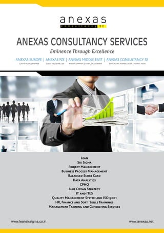 www.anexas.netwww.leansixsigma.co.in
ANEXAS CONSULTANCY SERVICES
Eminence Through Excellence
an e xa sc o n s u l t a n c y S E
Lean
Six Sigma
Project Management
Business Process Management
Balanced Score Card
Data Analytics
CPHQ
Blue Ocean Strategy
IT and ITES
Quality Management System and ISO 9001
HR, Finance and Soft Skills Trainings
Management Training and Consulting Services
COPENHAGEN, DENMARK DUBAI, ABU DHABI, UAE RIYADH, DAMMAN, JEDDAH, SAUDI ARABIA BANGALORE, MUMBAI, DELHI, CHENNAI, INDIA
ANEXAS EUROPE ANEXAS FZE ANEXAS MIDDLE EAST ANEXAS CONSULTANCY SE
|
|
|
 